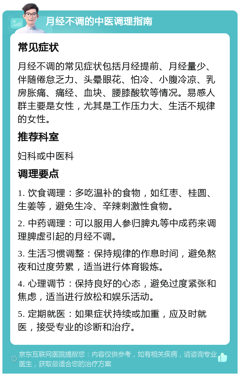 月经不调的中医调理指南 常见症状 月经不调的常见症状包括月经提前、月经量少、伴随倦怠乏力、头晕眼花、怕冷、小腹冷凉、乳房胀痛、痛经、血块、腰膝酸软等情况。易感人群主要是女性，尤其是工作压力大、生活不规律的女性。 推荐科室 妇科或中医科 调理要点 1. 饮食调理：多吃温补的食物，如红枣、桂圆、生姜等，避免生冷、辛辣刺激性食物。 2. 中药调理：可以服用人参归脾丸等中成药来调理脾虚引起的月经不调。 3. 生活习惯调整：保持规律的作息时间，避免熬夜和过度劳累，适当进行体育锻炼。 4. 心理调节：保持良好的心态，避免过度紧张和焦虑，适当进行放松和娱乐活动。 5. 定期就医：如果症状持续或加重，应及时就医，接受专业的诊断和治疗。