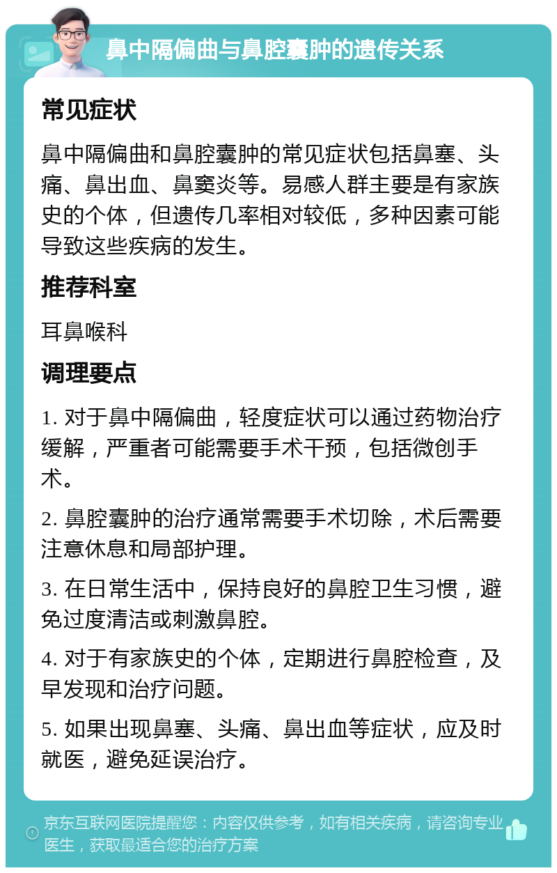 鼻中隔偏曲与鼻腔囊肿的遗传关系 常见症状 鼻中隔偏曲和鼻腔囊肿的常见症状包括鼻塞、头痛、鼻出血、鼻窦炎等。易感人群主要是有家族史的个体，但遗传几率相对较低，多种因素可能导致这些疾病的发生。 推荐科室 耳鼻喉科 调理要点 1. 对于鼻中隔偏曲，轻度症状可以通过药物治疗缓解，严重者可能需要手术干预，包括微创手术。 2. 鼻腔囊肿的治疗通常需要手术切除，术后需要注意休息和局部护理。 3. 在日常生活中，保持良好的鼻腔卫生习惯，避免过度清洁或刺激鼻腔。 4. 对于有家族史的个体，定期进行鼻腔检查，及早发现和治疗问题。 5. 如果出现鼻塞、头痛、鼻出血等症状，应及时就医，避免延误治疗。