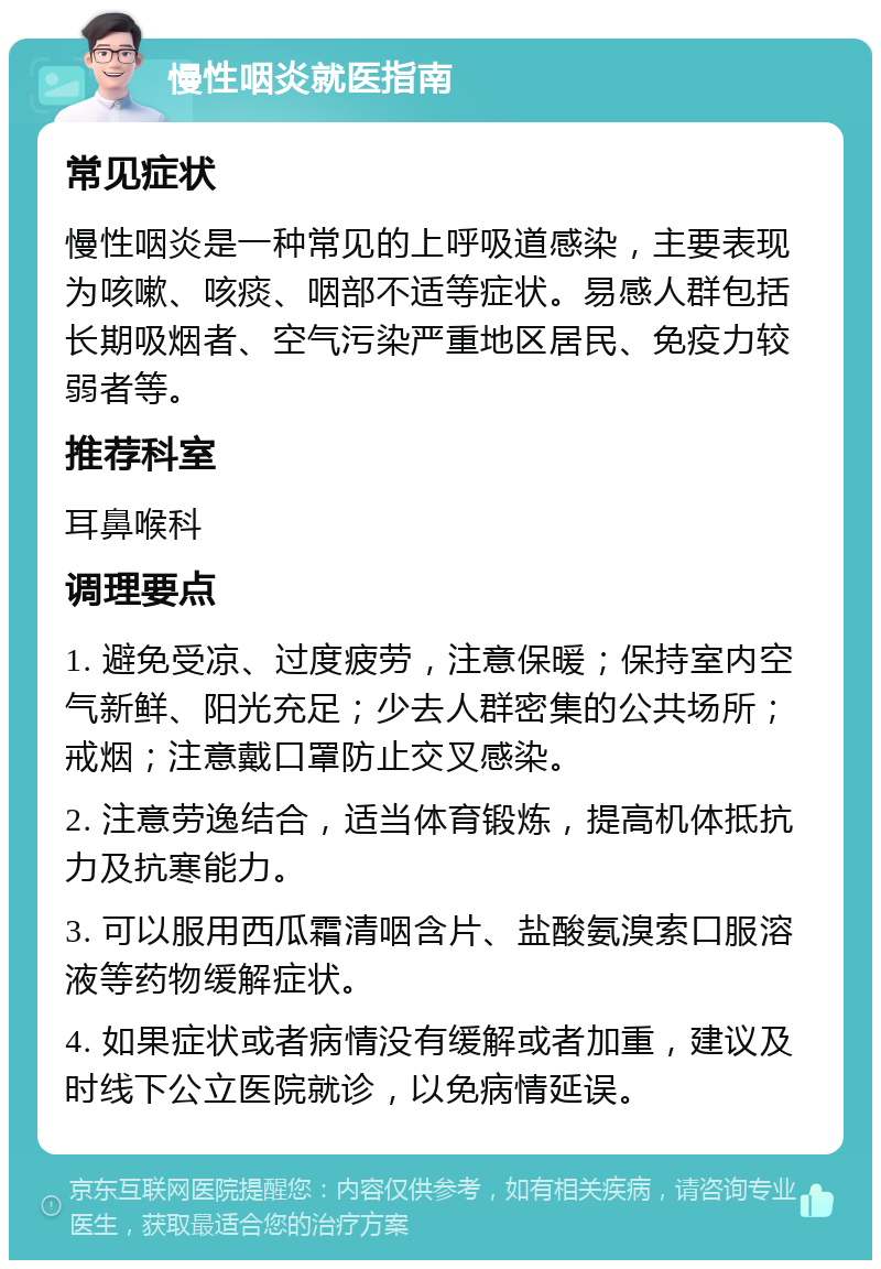 慢性咽炎就医指南 常见症状 慢性咽炎是一种常见的上呼吸道感染，主要表现为咳嗽、咳痰、咽部不适等症状。易感人群包括长期吸烟者、空气污染严重地区居民、免疫力较弱者等。 推荐科室 耳鼻喉科 调理要点 1. 避免受凉、过度疲劳，注意保暖；保持室内空气新鲜、阳光充足；少去人群密集的公共场所；戒烟；注意戴口罩防止交叉感染。 2. 注意劳逸结合，适当体育锻炼，提高机体抵抗力及抗寒能力。 3. 可以服用西瓜霜清咽含片、盐酸氨溴索口服溶液等药物缓解症状。 4. 如果症状或者病情没有缓解或者加重，建议及时线下公立医院就诊，以免病情延误。