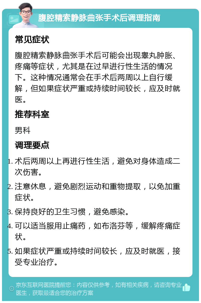 腹腔精索静脉曲张手术后调理指南 常见症状 腹腔精索静脉曲张手术后可能会出现睾丸肿胀、疼痛等症状，尤其是在过早进行性生活的情况下。这种情况通常会在手术后两周以上自行缓解，但如果症状严重或持续时间较长，应及时就医。 推荐科室 男科 调理要点 术后两周以上再进行性生活，避免对身体造成二次伤害。 注意休息，避免剧烈运动和重物提取，以免加重症状。 保持良好的卫生习惯，避免感染。 可以适当服用止痛药，如布洛芬等，缓解疼痛症状。 如果症状严重或持续时间较长，应及时就医，接受专业治疗。