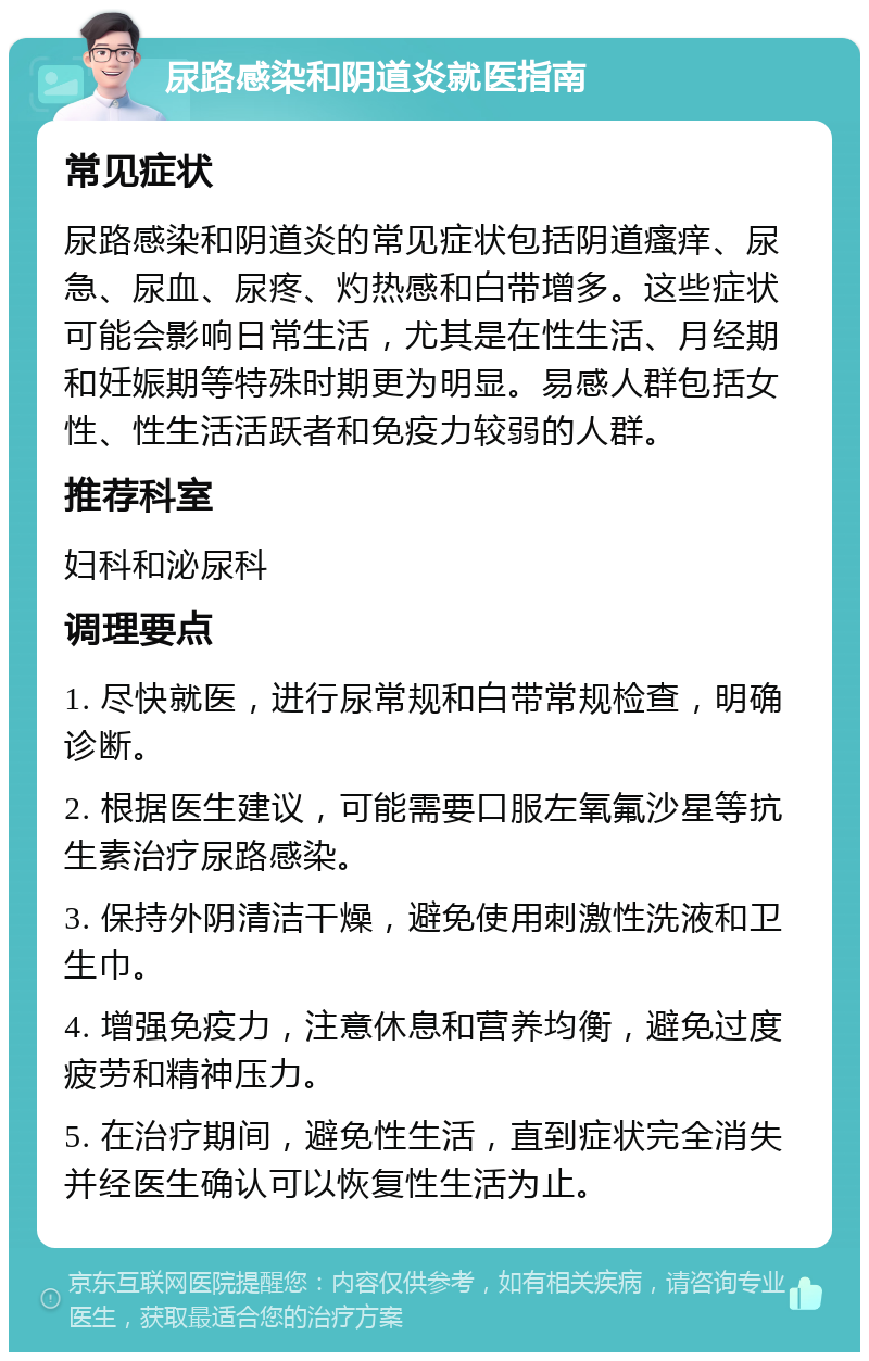 尿路感染和阴道炎就医指南 常见症状 尿路感染和阴道炎的常见症状包括阴道瘙痒、尿急、尿血、尿疼、灼热感和白带增多。这些症状可能会影响日常生活，尤其是在性生活、月经期和妊娠期等特殊时期更为明显。易感人群包括女性、性生活活跃者和免疫力较弱的人群。 推荐科室 妇科和泌尿科 调理要点 1. 尽快就医，进行尿常规和白带常规检查，明确诊断。 2. 根据医生建议，可能需要口服左氧氟沙星等抗生素治疗尿路感染。 3. 保持外阴清洁干燥，避免使用刺激性洗液和卫生巾。 4. 增强免疫力，注意休息和营养均衡，避免过度疲劳和精神压力。 5. 在治疗期间，避免性生活，直到症状完全消失并经医生确认可以恢复性生活为止。