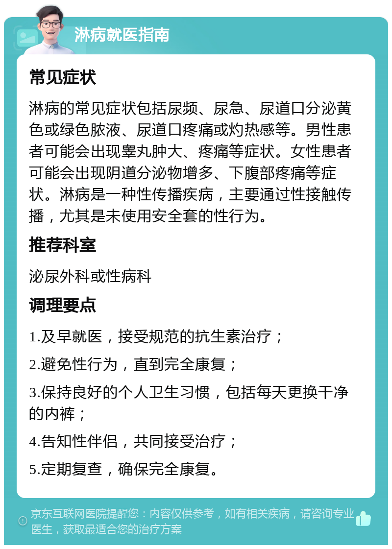 淋病就医指南 常见症状 淋病的常见症状包括尿频、尿急、尿道口分泌黄色或绿色脓液、尿道口疼痛或灼热感等。男性患者可能会出现睾丸肿大、疼痛等症状。女性患者可能会出现阴道分泌物增多、下腹部疼痛等症状。淋病是一种性传播疾病，主要通过性接触传播，尤其是未使用安全套的性行为。 推荐科室 泌尿外科或性病科 调理要点 1.及早就医，接受规范的抗生素治疗； 2.避免性行为，直到完全康复； 3.保持良好的个人卫生习惯，包括每天更换干净的内裤； 4.告知性伴侣，共同接受治疗； 5.定期复查，确保完全康复。