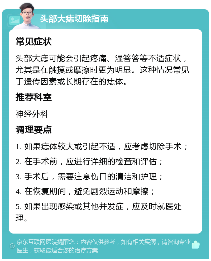 头部大痣切除指南 常见症状 头部大痣可能会引起疼痛、湿答答等不适症状，尤其是在触摸或摩擦时更为明显。这种情况常见于遗传因素或长期存在的痣体。 推荐科室 神经外科 调理要点 1. 如果痣体较大或引起不适，应考虑切除手术； 2. 在手术前，应进行详细的检查和评估； 3. 手术后，需要注意伤口的清洁和护理； 4. 在恢复期间，避免剧烈运动和摩擦； 5. 如果出现感染或其他并发症，应及时就医处理。