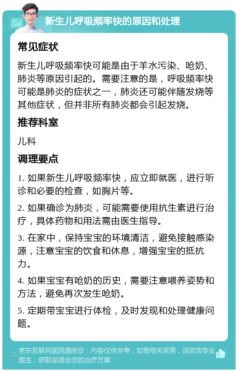 新生儿呼吸频率快的原因和处理 常见症状 新生儿呼吸频率快可能是由于羊水污染、呛奶、肺炎等原因引起的。需要注意的是，呼吸频率快可能是肺炎的症状之一，肺炎还可能伴随发烧等其他症状，但并非所有肺炎都会引起发烧。 推荐科室 儿科 调理要点 1. 如果新生儿呼吸频率快，应立即就医，进行听诊和必要的检查，如胸片等。 2. 如果确诊为肺炎，可能需要使用抗生素进行治疗，具体药物和用法需由医生指导。 3. 在家中，保持宝宝的环境清洁，避免接触感染源，注意宝宝的饮食和休息，增强宝宝的抵抗力。 4. 如果宝宝有呛奶的历史，需要注意喂养姿势和方法，避免再次发生呛奶。 5. 定期带宝宝进行体检，及时发现和处理健康问题。