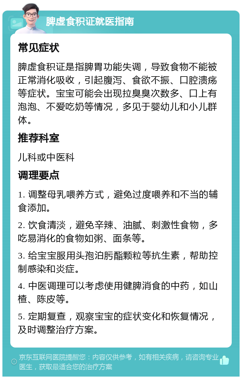 脾虚食积证就医指南 常见症状 脾虚食积证是指脾胃功能失调，导致食物不能被正常消化吸收，引起腹泻、食欲不振、口腔溃疡等症状。宝宝可能会出现拉臭臭次数多、口上有泡泡、不爱吃奶等情况，多见于婴幼儿和小儿群体。 推荐科室 儿科或中医科 调理要点 1. 调整母乳喂养方式，避免过度喂养和不当的辅食添加。 2. 饮食清淡，避免辛辣、油腻、刺激性食物，多吃易消化的食物如粥、面条等。 3. 给宝宝服用头孢泊肟酯颗粒等抗生素，帮助控制感染和炎症。 4. 中医调理可以考虑使用健脾消食的中药，如山楂、陈皮等。 5. 定期复查，观察宝宝的症状变化和恢复情况，及时调整治疗方案。