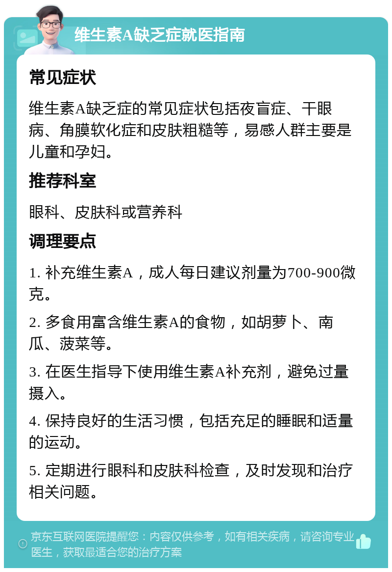 维生素A缺乏症就医指南 常见症状 维生素A缺乏症的常见症状包括夜盲症、干眼病、角膜软化症和皮肤粗糙等，易感人群主要是儿童和孕妇。 推荐科室 眼科、皮肤科或营养科 调理要点 1. 补充维生素A，成人每日建议剂量为700-900微克。 2. 多食用富含维生素A的食物，如胡萝卜、南瓜、菠菜等。 3. 在医生指导下使用维生素A补充剂，避免过量摄入。 4. 保持良好的生活习惯，包括充足的睡眠和适量的运动。 5. 定期进行眼科和皮肤科检查，及时发现和治疗相关问题。