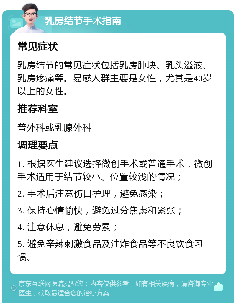 乳房结节手术指南 常见症状 乳房结节的常见症状包括乳房肿块、乳头溢液、乳房疼痛等。易感人群主要是女性，尤其是40岁以上的女性。 推荐科室 普外科或乳腺外科 调理要点 1. 根据医生建议选择微创手术或普通手术，微创手术适用于结节较小、位置较浅的情况； 2. 手术后注意伤口护理，避免感染； 3. 保持心情愉快，避免过分焦虑和紧张； 4. 注意休息，避免劳累； 5. 避免辛辣刺激食品及油炸食品等不良饮食习惯。