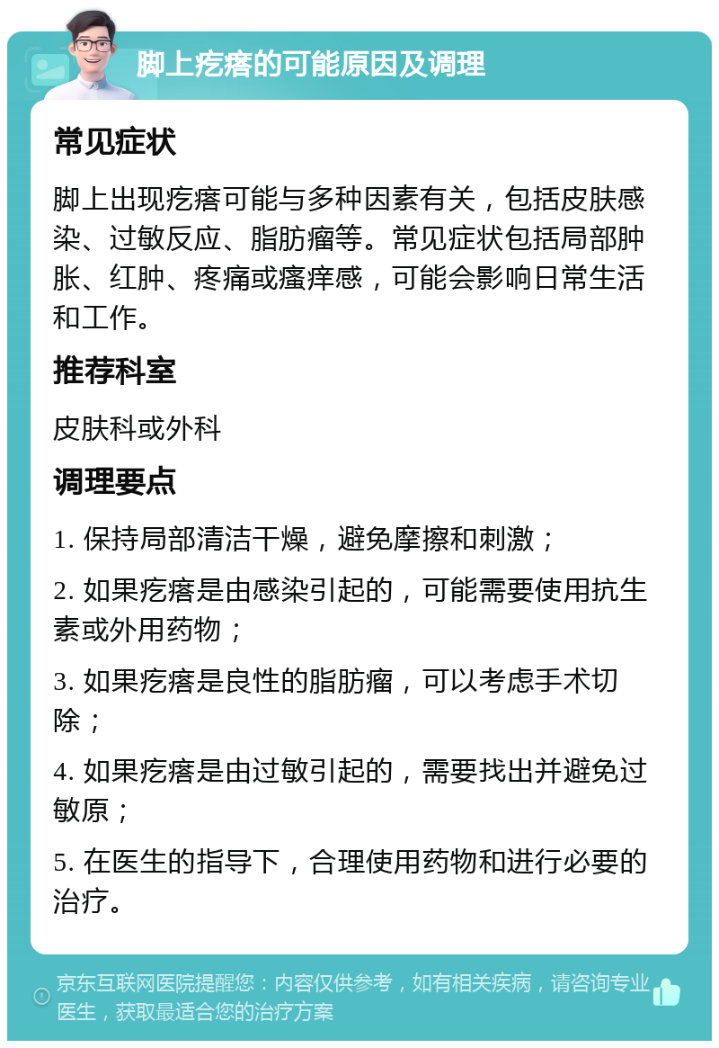 脚上疙瘩的可能原因及调理 常见症状 脚上出现疙瘩可能与多种因素有关，包括皮肤感染、过敏反应、脂肪瘤等。常见症状包括局部肿胀、红肿、疼痛或瘙痒感，可能会影响日常生活和工作。 推荐科室 皮肤科或外科 调理要点 1. 保持局部清洁干燥，避免摩擦和刺激； 2. 如果疙瘩是由感染引起的，可能需要使用抗生素或外用药物； 3. 如果疙瘩是良性的脂肪瘤，可以考虑手术切除； 4. 如果疙瘩是由过敏引起的，需要找出并避免过敏原； 5. 在医生的指导下，合理使用药物和进行必要的治疗。