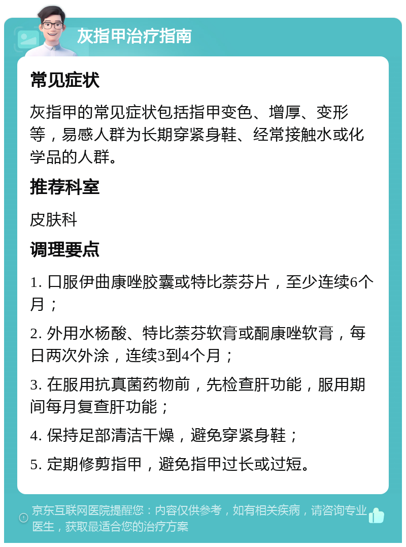 灰指甲治疗指南 常见症状 灰指甲的常见症状包括指甲变色、增厚、变形等，易感人群为长期穿紧身鞋、经常接触水或化学品的人群。 推荐科室 皮肤科 调理要点 1. 口服伊曲康唑胶囊或特比萘芬片，至少连续6个月； 2. 外用水杨酸、特比萘芬软膏或酮康唑软膏，每日两次外涂，连续3到4个月； 3. 在服用抗真菌药物前，先检查肝功能，服用期间每月复查肝功能； 4. 保持足部清洁干燥，避免穿紧身鞋； 5. 定期修剪指甲，避免指甲过长或过短。