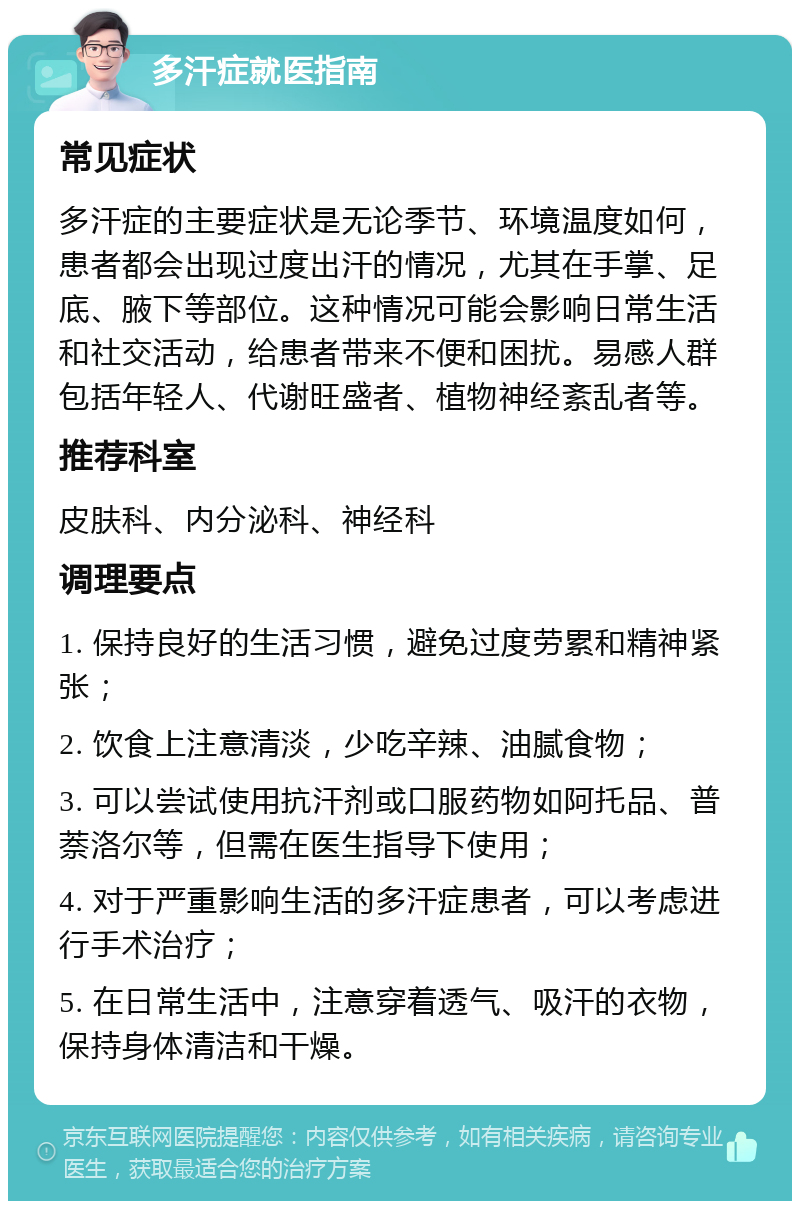 多汗症就医指南 常见症状 多汗症的主要症状是无论季节、环境温度如何，患者都会出现过度出汗的情况，尤其在手掌、足底、腋下等部位。这种情况可能会影响日常生活和社交活动，给患者带来不便和困扰。易感人群包括年轻人、代谢旺盛者、植物神经紊乱者等。 推荐科室 皮肤科、内分泌科、神经科 调理要点 1. 保持良好的生活习惯，避免过度劳累和精神紧张； 2. 饮食上注意清淡，少吃辛辣、油腻食物； 3. 可以尝试使用抗汗剂或口服药物如阿托品、普萘洛尔等，但需在医生指导下使用； 4. 对于严重影响生活的多汗症患者，可以考虑进行手术治疗； 5. 在日常生活中，注意穿着透气、吸汗的衣物，保持身体清洁和干燥。