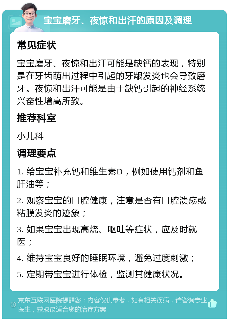 宝宝磨牙、夜惊和出汗的原因及调理 常见症状 宝宝磨牙、夜惊和出汗可能是缺钙的表现，特别是在牙齿萌出过程中引起的牙龈发炎也会导致磨牙。夜惊和出汗可能是由于缺钙引起的神经系统兴奋性增高所致。 推荐科室 小儿科 调理要点 1. 给宝宝补充钙和维生素D，例如使用钙剂和鱼肝油等； 2. 观察宝宝的口腔健康，注意是否有口腔溃疡或粘膜发炎的迹象； 3. 如果宝宝出现高烧、呕吐等症状，应及时就医； 4. 维持宝宝良好的睡眠环境，避免过度刺激； 5. 定期带宝宝进行体检，监测其健康状况。