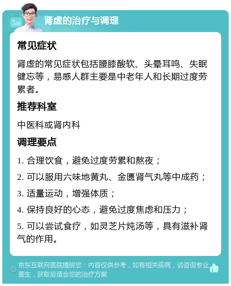 肾虚的治疗与调理 常见症状 肾虚的常见症状包括腰膝酸软、头晕耳鸣、失眠健忘等，易感人群主要是中老年人和长期过度劳累者。 推荐科室 中医科或肾内科 调理要点 1. 合理饮食，避免过度劳累和熬夜； 2. 可以服用六味地黄丸、金匮肾气丸等中成药； 3. 适量运动，增强体质； 4. 保持良好的心态，避免过度焦虑和压力； 5. 可以尝试食疗，如灵芝片炖汤等，具有滋补肾气的作用。