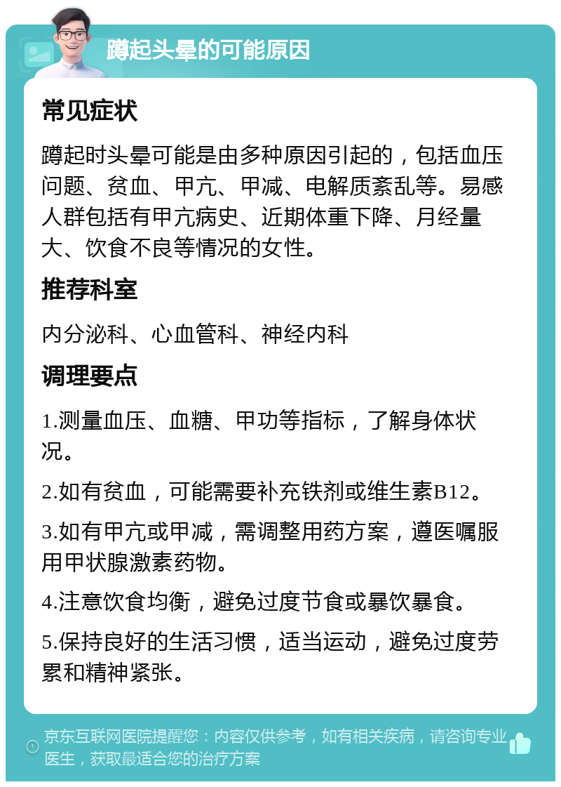 蹲起头晕的可能原因 常见症状 蹲起时头晕可能是由多种原因引起的，包括血压问题、贫血、甲亢、甲减、电解质紊乱等。易感人群包括有甲亢病史、近期体重下降、月经量大、饮食不良等情况的女性。 推荐科室 内分泌科、心血管科、神经内科 调理要点 1.测量血压、血糖、甲功等指标，了解身体状况。 2.如有贫血，可能需要补充铁剂或维生素B12。 3.如有甲亢或甲减，需调整用药方案，遵医嘱服用甲状腺激素药物。 4.注意饮食均衡，避免过度节食或暴饮暴食。 5.保持良好的生活习惯，适当运动，避免过度劳累和精神紧张。