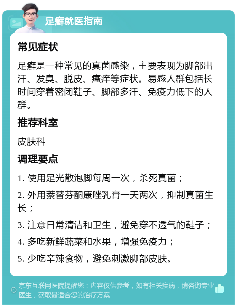 足癣就医指南 常见症状 足癣是一种常见的真菌感染，主要表现为脚部出汗、发臭、脱皮、瘙痒等症状。易感人群包括长时间穿着密闭鞋子、脚部多汗、免疫力低下的人群。 推荐科室 皮肤科 调理要点 1. 使用足光散泡脚每周一次，杀死真菌； 2. 外用萘替芬酮康唑乳膏一天两次，抑制真菌生长； 3. 注意日常清洁和卫生，避免穿不透气的鞋子； 4. 多吃新鲜蔬菜和水果，增强免疫力； 5. 少吃辛辣食物，避免刺激脚部皮肤。