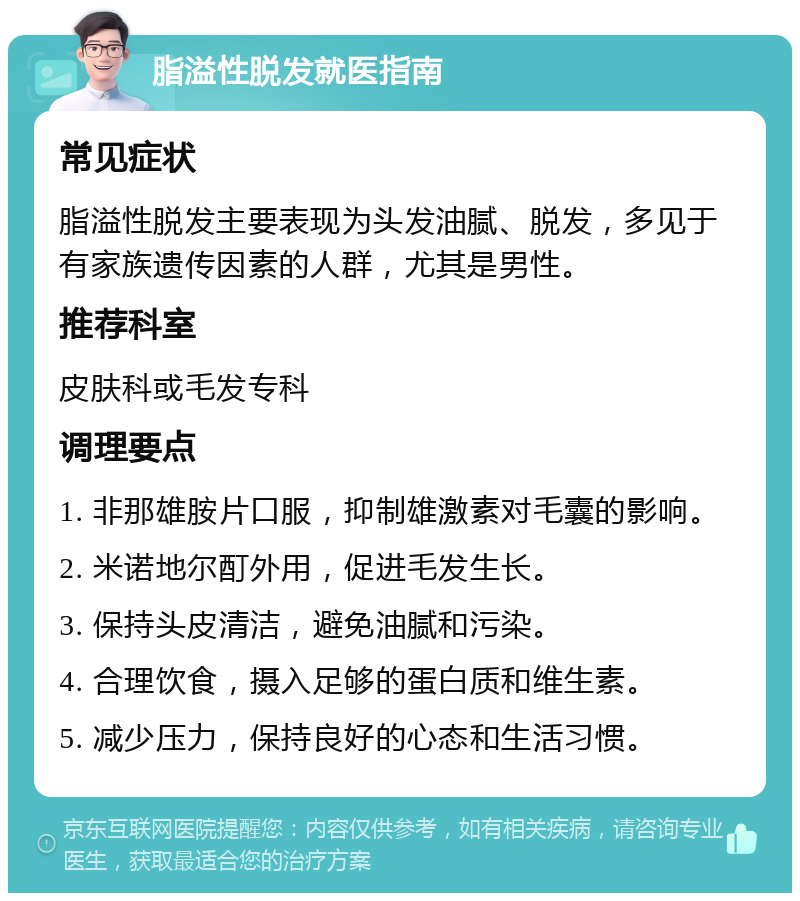 脂溢性脱发就医指南 常见症状 脂溢性脱发主要表现为头发油腻、脱发，多见于有家族遗传因素的人群，尤其是男性。 推荐科室 皮肤科或毛发专科 调理要点 1. 非那雄胺片口服，抑制雄激素对毛囊的影响。 2. 米诺地尔酊外用，促进毛发生长。 3. 保持头皮清洁，避免油腻和污染。 4. 合理饮食，摄入足够的蛋白质和维生素。 5. 减少压力，保持良好的心态和生活习惯。