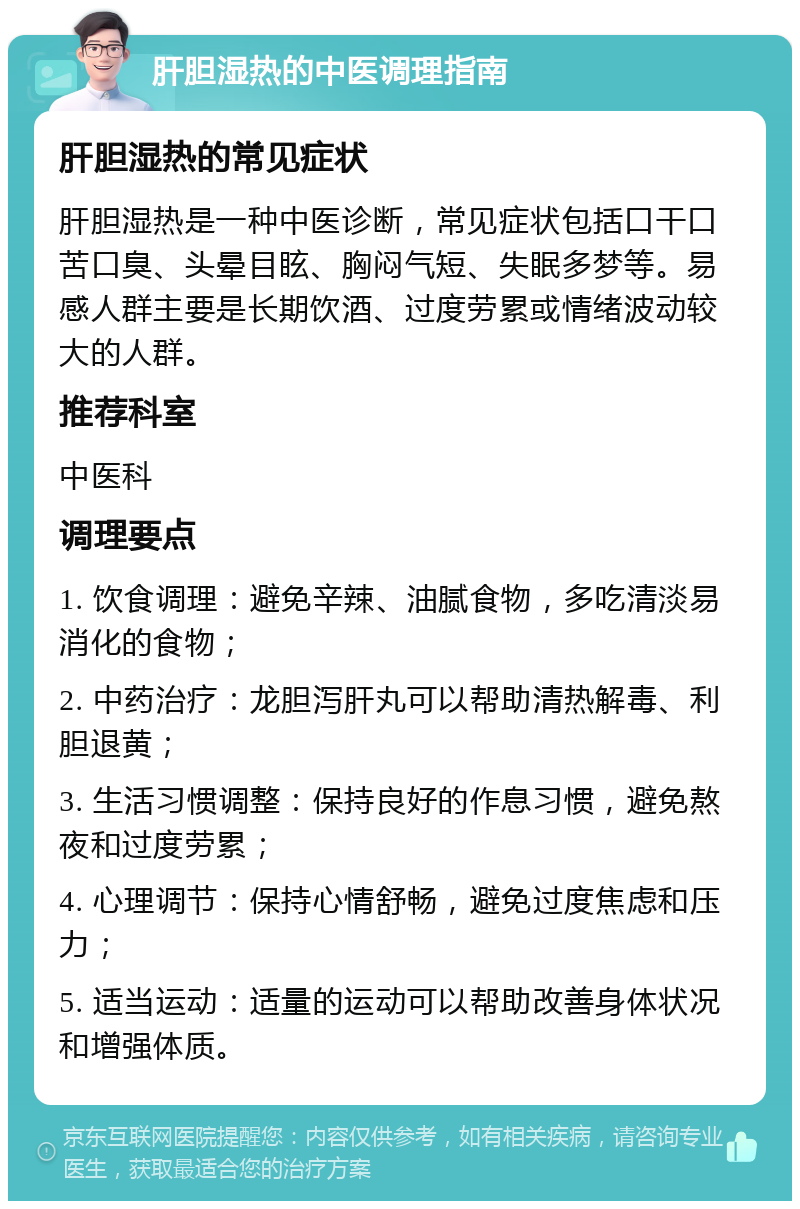 肝胆湿热的中医调理指南 肝胆湿热的常见症状 肝胆湿热是一种中医诊断，常见症状包括口干口苦口臭、头晕目眩、胸闷气短、失眠多梦等。易感人群主要是长期饮酒、过度劳累或情绪波动较大的人群。 推荐科室 中医科 调理要点 1. 饮食调理：避免辛辣、油腻食物，多吃清淡易消化的食物； 2. 中药治疗：龙胆泻肝丸可以帮助清热解毒、利胆退黄； 3. 生活习惯调整：保持良好的作息习惯，避免熬夜和过度劳累； 4. 心理调节：保持心情舒畅，避免过度焦虑和压力； 5. 适当运动：适量的运动可以帮助改善身体状况和增强体质。