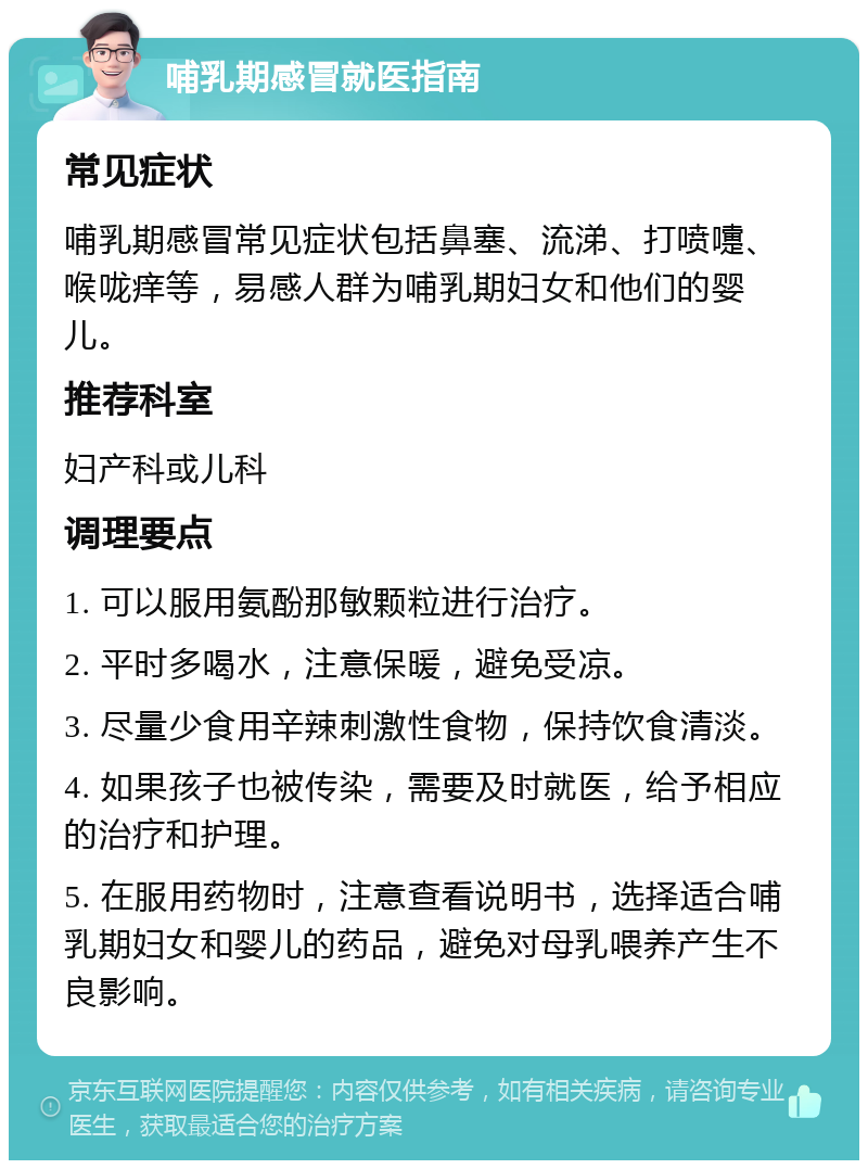 哺乳期感冒就医指南 常见症状 哺乳期感冒常见症状包括鼻塞、流涕、打喷嚏、喉咙痒等，易感人群为哺乳期妇女和他们的婴儿。 推荐科室 妇产科或儿科 调理要点 1. 可以服用氨酚那敏颗粒进行治疗。 2. 平时多喝水，注意保暖，避免受凉。 3. 尽量少食用辛辣刺激性食物，保持饮食清淡。 4. 如果孩子也被传染，需要及时就医，给予相应的治疗和护理。 5. 在服用药物时，注意查看说明书，选择适合哺乳期妇女和婴儿的药品，避免对母乳喂养产生不良影响。