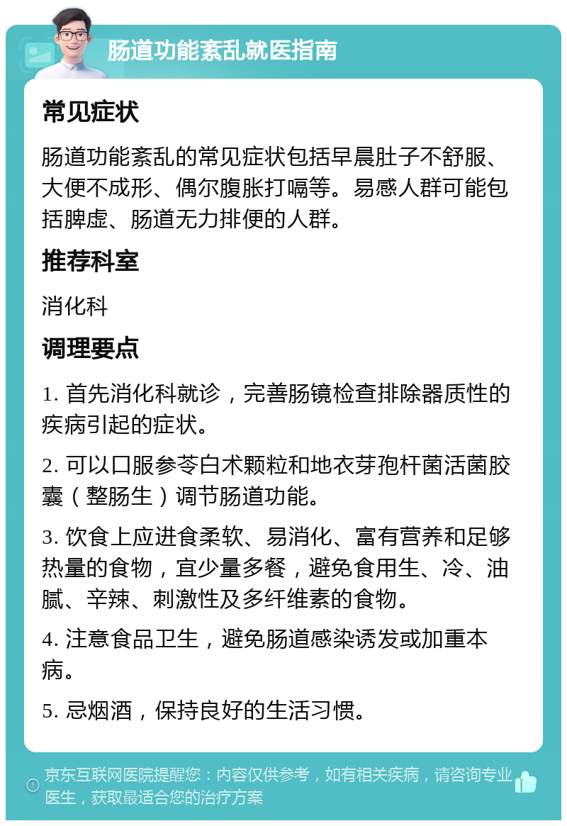 肠道功能紊乱就医指南 常见症状 肠道功能紊乱的常见症状包括早晨肚子不舒服、大便不成形、偶尔腹胀打嗝等。易感人群可能包括脾虚、肠道无力排便的人群。 推荐科室 消化科 调理要点 1. 首先消化科就诊，完善肠镜检查排除器质性的疾病引起的症状。 2. 可以口服参苓白术颗粒和地衣芽孢杆菌活菌胶囊（整肠生）调节肠道功能。 3. 饮食上应进食柔软、易消化、富有营养和足够热量的食物，宜少量多餐，避免食用生、冷、油腻、辛辣、刺激性及多纤维素的食物。 4. 注意食品卫生，避免肠道感染诱发或加重本病。 5. 忌烟酒，保持良好的生活习惯。