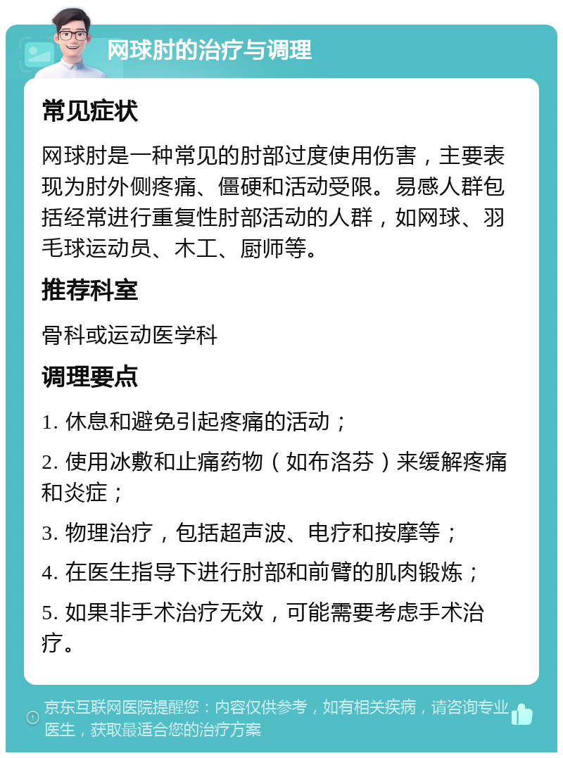 网球肘的治疗与调理 常见症状 网球肘是一种常见的肘部过度使用伤害，主要表现为肘外侧疼痛、僵硬和活动受限。易感人群包括经常进行重复性肘部活动的人群，如网球、羽毛球运动员、木工、厨师等。 推荐科室 骨科或运动医学科 调理要点 1. 休息和避免引起疼痛的活动； 2. 使用冰敷和止痛药物（如布洛芬）来缓解疼痛和炎症； 3. 物理治疗，包括超声波、电疗和按摩等； 4. 在医生指导下进行肘部和前臂的肌肉锻炼； 5. 如果非手术治疗无效，可能需要考虑手术治疗。