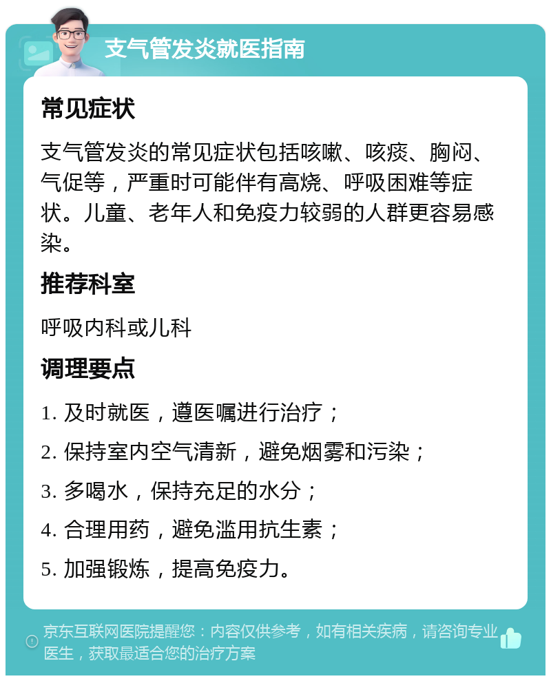 支气管发炎就医指南 常见症状 支气管发炎的常见症状包括咳嗽、咳痰、胸闷、气促等，严重时可能伴有高烧、呼吸困难等症状。儿童、老年人和免疫力较弱的人群更容易感染。 推荐科室 呼吸内科或儿科 调理要点 1. 及时就医，遵医嘱进行治疗； 2. 保持室内空气清新，避免烟雾和污染； 3. 多喝水，保持充足的水分； 4. 合理用药，避免滥用抗生素； 5. 加强锻炼，提高免疫力。