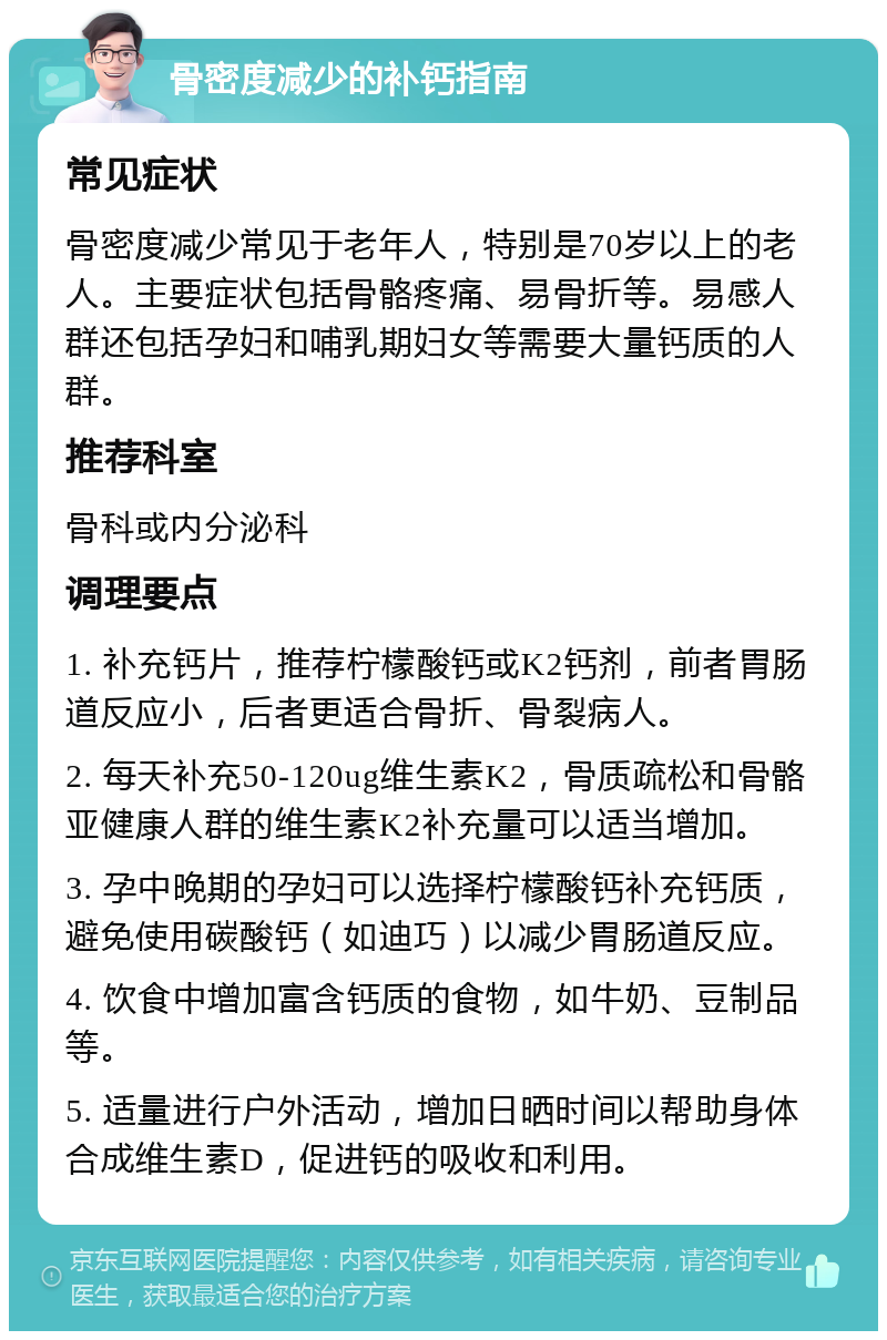 骨密度减少的补钙指南 常见症状 骨密度减少常见于老年人，特别是70岁以上的老人。主要症状包括骨骼疼痛、易骨折等。易感人群还包括孕妇和哺乳期妇女等需要大量钙质的人群。 推荐科室 骨科或内分泌科 调理要点 1. 补充钙片，推荐柠檬酸钙或K2钙剂，前者胃肠道反应小，后者更适合骨折、骨裂病人。 2. 每天补充50-120ug维生素K2，骨质疏松和骨骼亚健康人群的维生素K2补充量可以适当增加。 3. 孕中晚期的孕妇可以选择柠檬酸钙补充钙质，避免使用碳酸钙（如迪巧）以减少胃肠道反应。 4. 饮食中增加富含钙质的食物，如牛奶、豆制品等。 5. 适量进行户外活动，增加日晒时间以帮助身体合成维生素D，促进钙的吸收和利用。