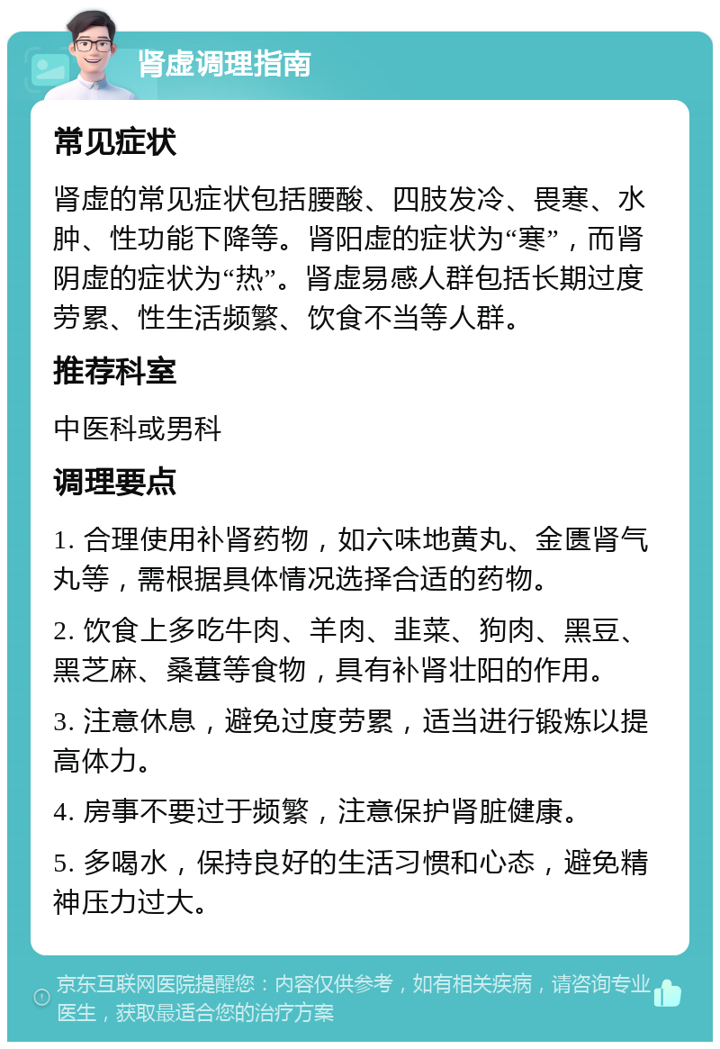 肾虚调理指南 常见症状 肾虚的常见症状包括腰酸、四肢发冷、畏寒、水肿、性功能下降等。肾阳虚的症状为“寒”，而肾阴虚的症状为“热”。肾虚易感人群包括长期过度劳累、性生活频繁、饮食不当等人群。 推荐科室 中医科或男科 调理要点 1. 合理使用补肾药物，如六味地黄丸、金匮肾气丸等，需根据具体情况选择合适的药物。 2. 饮食上多吃牛肉、羊肉、韭菜、狗肉、黑豆、黑芝麻、桑葚等食物，具有补肾壮阳的作用。 3. 注意休息，避免过度劳累，适当进行锻炼以提高体力。 4. 房事不要过于频繁，注意保护肾脏健康。 5. 多喝水，保持良好的生活习惯和心态，避免精神压力过大。