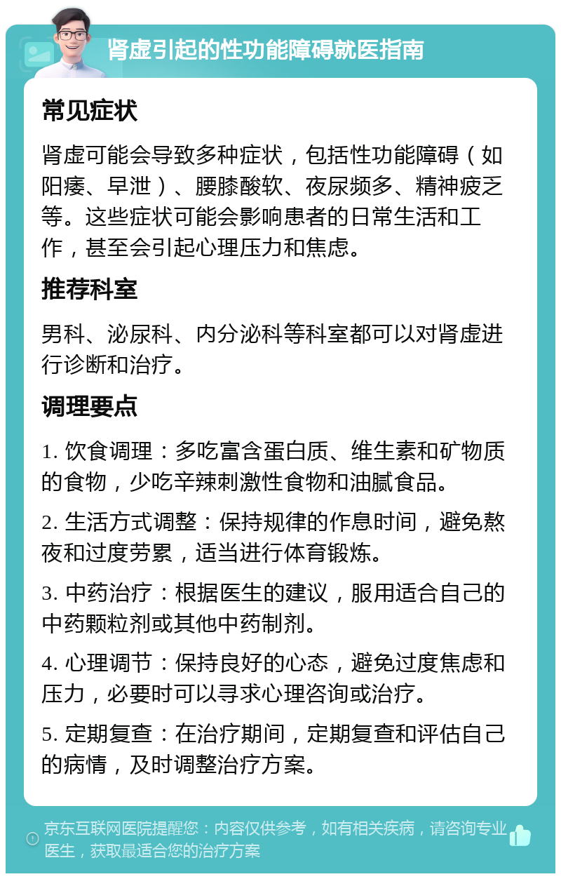 肾虚引起的性功能障碍就医指南 常见症状 肾虚可能会导致多种症状，包括性功能障碍（如阳痿、早泄）、腰膝酸软、夜尿频多、精神疲乏等。这些症状可能会影响患者的日常生活和工作，甚至会引起心理压力和焦虑。 推荐科室 男科、泌尿科、内分泌科等科室都可以对肾虚进行诊断和治疗。 调理要点 1. 饮食调理：多吃富含蛋白质、维生素和矿物质的食物，少吃辛辣刺激性食物和油腻食品。 2. 生活方式调整：保持规律的作息时间，避免熬夜和过度劳累，适当进行体育锻炼。 3. 中药治疗：根据医生的建议，服用适合自己的中药颗粒剂或其他中药制剂。 4. 心理调节：保持良好的心态，避免过度焦虑和压力，必要时可以寻求心理咨询或治疗。 5. 定期复查：在治疗期间，定期复查和评估自己的病情，及时调整治疗方案。