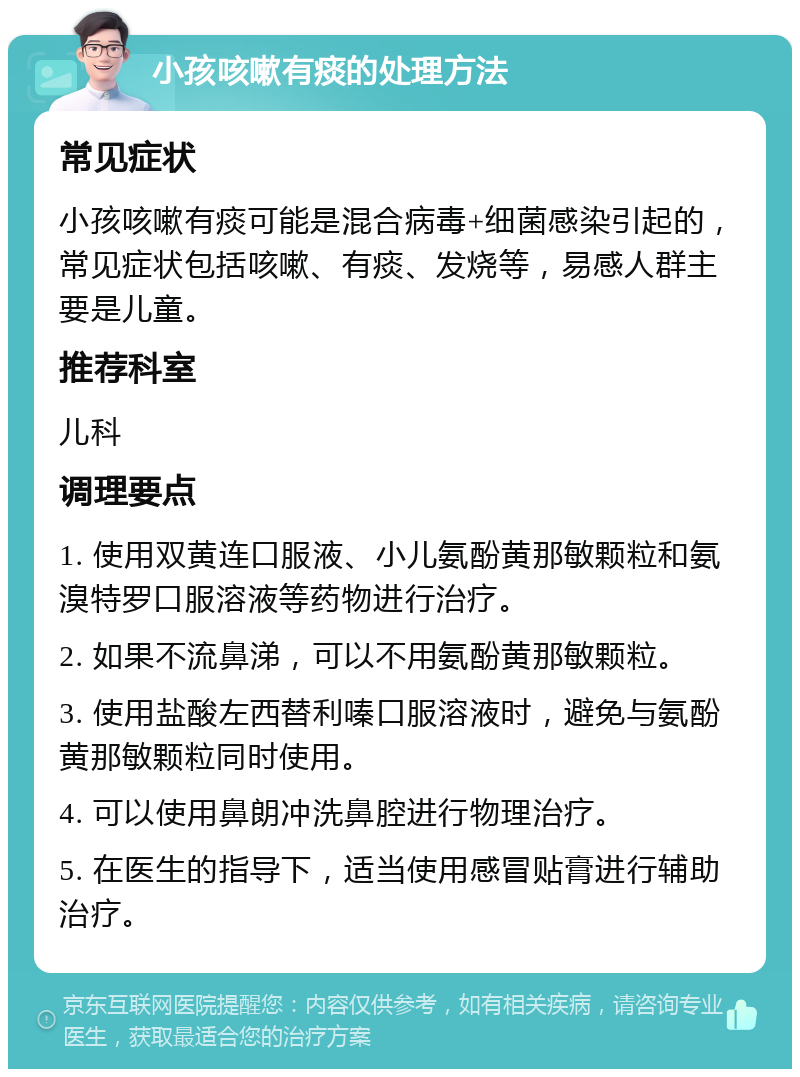 小孩咳嗽有痰的处理方法 常见症状 小孩咳嗽有痰可能是混合病毒+细菌感染引起的，常见症状包括咳嗽、有痰、发烧等，易感人群主要是儿童。 推荐科室 儿科 调理要点 1. 使用双黄连口服液、小儿氨酚黄那敏颗粒和氨溴特罗口服溶液等药物进行治疗。 2. 如果不流鼻涕，可以不用氨酚黄那敏颗粒。 3. 使用盐酸左西替利嗪口服溶液时，避免与氨酚黄那敏颗粒同时使用。 4. 可以使用鼻朗冲洗鼻腔进行物理治疗。 5. 在医生的指导下，适当使用感冒贴膏进行辅助治疗。