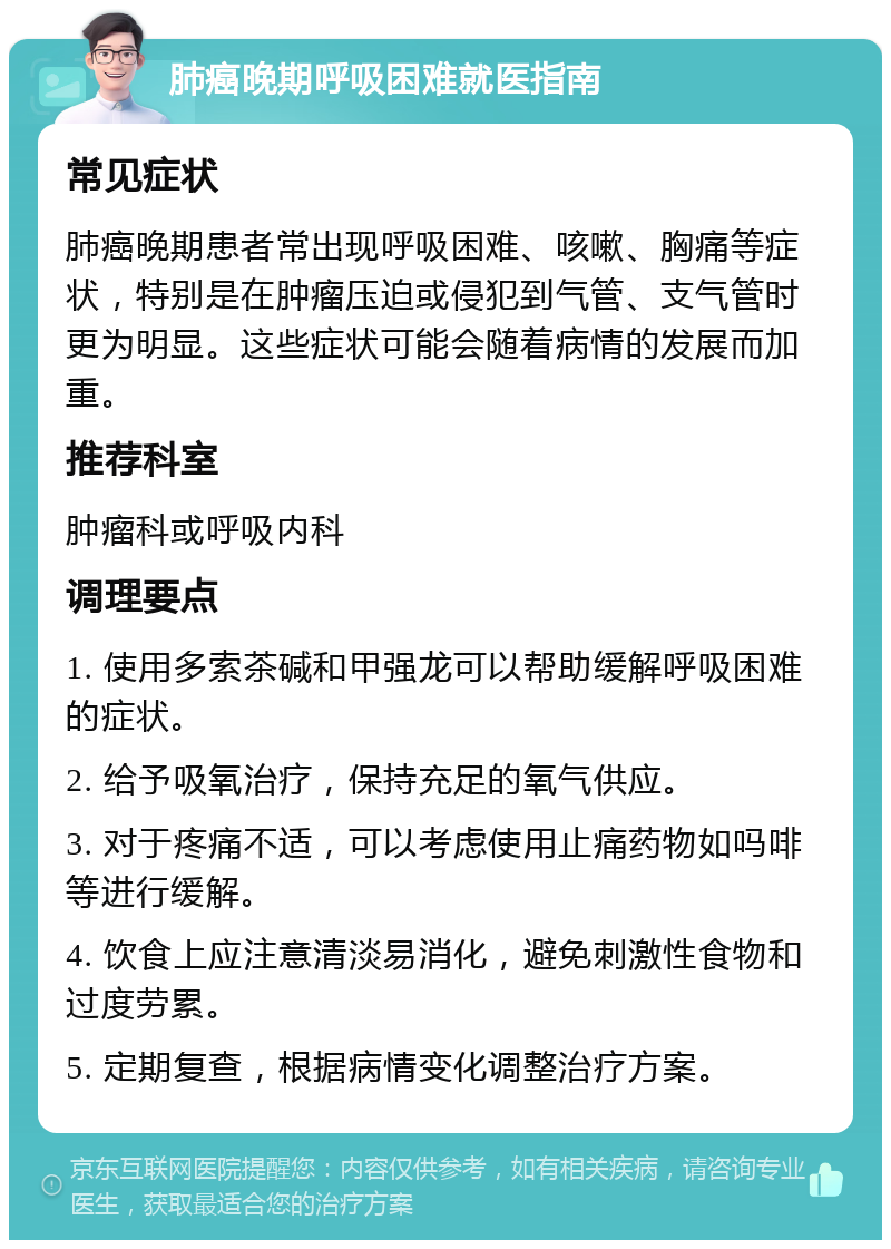 肺癌晚期呼吸困难就医指南 常见症状 肺癌晚期患者常出现呼吸困难、咳嗽、胸痛等症状，特别是在肿瘤压迫或侵犯到气管、支气管时更为明显。这些症状可能会随着病情的发展而加重。 推荐科室 肿瘤科或呼吸内科 调理要点 1. 使用多索茶碱和甲强龙可以帮助缓解呼吸困难的症状。 2. 给予吸氧治疗，保持充足的氧气供应。 3. 对于疼痛不适，可以考虑使用止痛药物如吗啡等进行缓解。 4. 饮食上应注意清淡易消化，避免刺激性食物和过度劳累。 5. 定期复查，根据病情变化调整治疗方案。