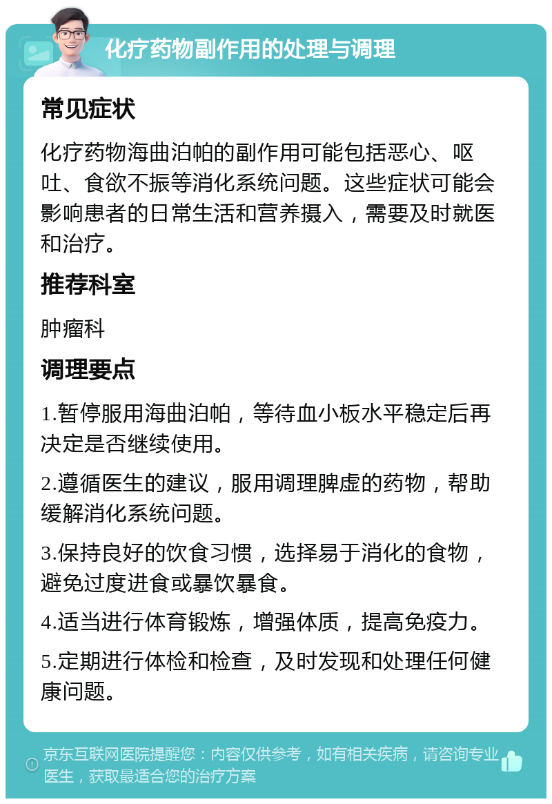 化疗药物副作用的处理与调理 常见症状 化疗药物海曲泊帕的副作用可能包括恶心、呕吐、食欲不振等消化系统问题。这些症状可能会影响患者的日常生活和营养摄入，需要及时就医和治疗。 推荐科室 肿瘤科 调理要点 1.暂停服用海曲泊帕，等待血小板水平稳定后再决定是否继续使用。 2.遵循医生的建议，服用调理脾虚的药物，帮助缓解消化系统问题。 3.保持良好的饮食习惯，选择易于消化的食物，避免过度进食或暴饮暴食。 4.适当进行体育锻炼，增强体质，提高免疫力。 5.定期进行体检和检查，及时发现和处理任何健康问题。