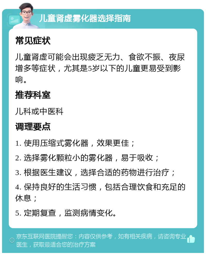 儿童肾虚雾化器选择指南 常见症状 儿童肾虚可能会出现疲乏无力、食欲不振、夜尿增多等症状，尤其是5岁以下的儿童更易受到影响。 推荐科室 儿科或中医科 调理要点 1. 使用压缩式雾化器，效果更佳； 2. 选择雾化颗粒小的雾化器，易于吸收； 3. 根据医生建议，选择合适的药物进行治疗； 4. 保持良好的生活习惯，包括合理饮食和充足的休息； 5. 定期复查，监测病情变化。