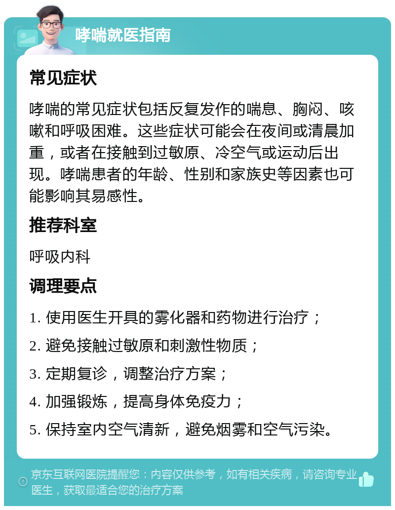 哮喘就医指南 常见症状 哮喘的常见症状包括反复发作的喘息、胸闷、咳嗽和呼吸困难。这些症状可能会在夜间或清晨加重，或者在接触到过敏原、冷空气或运动后出现。哮喘患者的年龄、性别和家族史等因素也可能影响其易感性。 推荐科室 呼吸内科 调理要点 1. 使用医生开具的雾化器和药物进行治疗； 2. 避免接触过敏原和刺激性物质； 3. 定期复诊，调整治疗方案； 4. 加强锻炼，提高身体免疫力； 5. 保持室内空气清新，避免烟雾和空气污染。