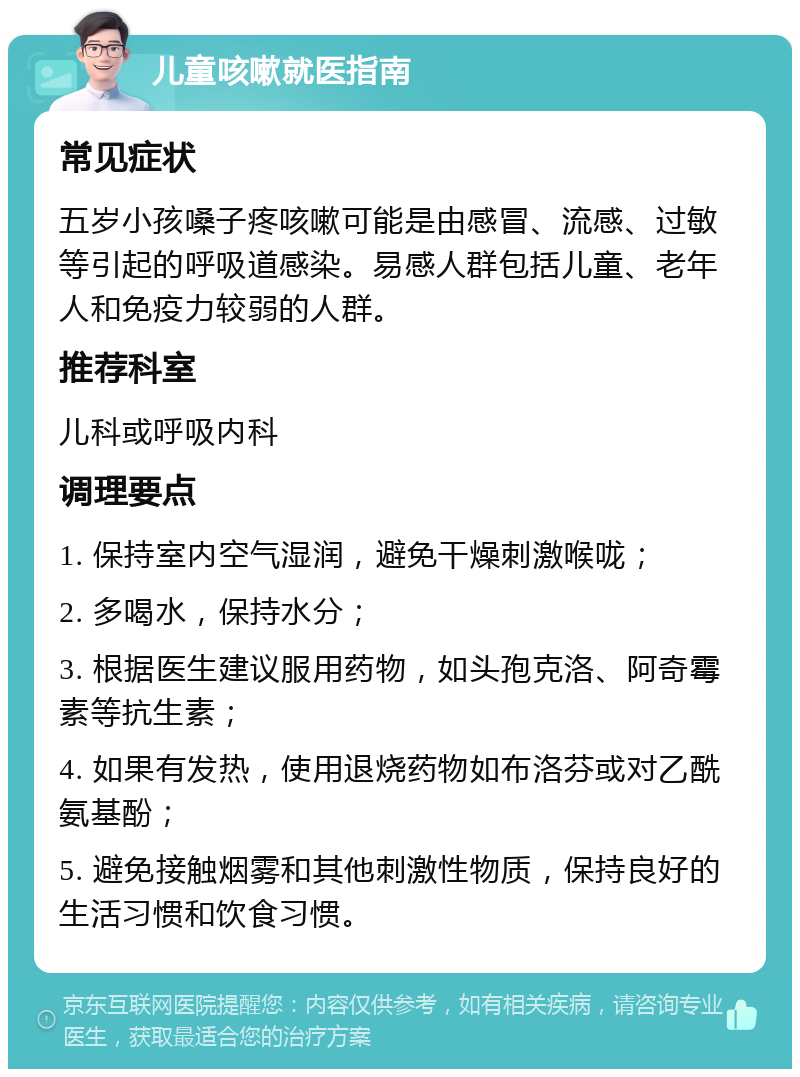 儿童咳嗽就医指南 常见症状 五岁小孩嗓子疼咳嗽可能是由感冒、流感、过敏等引起的呼吸道感染。易感人群包括儿童、老年人和免疫力较弱的人群。 推荐科室 儿科或呼吸内科 调理要点 1. 保持室内空气湿润，避免干燥刺激喉咙； 2. 多喝水，保持水分； 3. 根据医生建议服用药物，如头孢克洛、阿奇霉素等抗生素； 4. 如果有发热，使用退烧药物如布洛芬或对乙酰氨基酚； 5. 避免接触烟雾和其他刺激性物质，保持良好的生活习惯和饮食习惯。