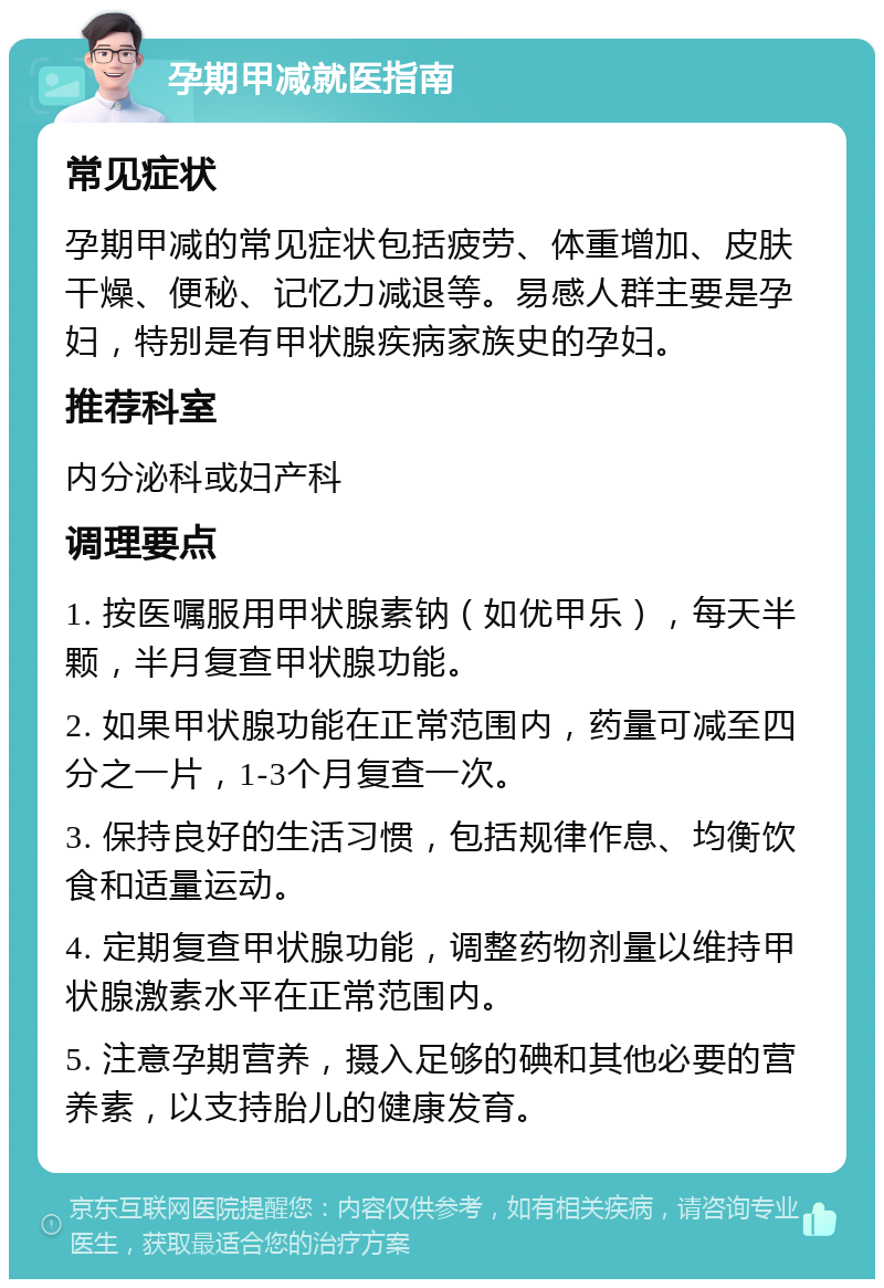 孕期甲减就医指南 常见症状 孕期甲减的常见症状包括疲劳、体重增加、皮肤干燥、便秘、记忆力减退等。易感人群主要是孕妇，特别是有甲状腺疾病家族史的孕妇。 推荐科室 内分泌科或妇产科 调理要点 1. 按医嘱服用甲状腺素钠（如优甲乐），每天半颗，半月复查甲状腺功能。 2. 如果甲状腺功能在正常范围内，药量可减至四分之一片，1-3个月复查一次。 3. 保持良好的生活习惯，包括规律作息、均衡饮食和适量运动。 4. 定期复查甲状腺功能，调整药物剂量以维持甲状腺激素水平在正常范围内。 5. 注意孕期营养，摄入足够的碘和其他必要的营养素，以支持胎儿的健康发育。