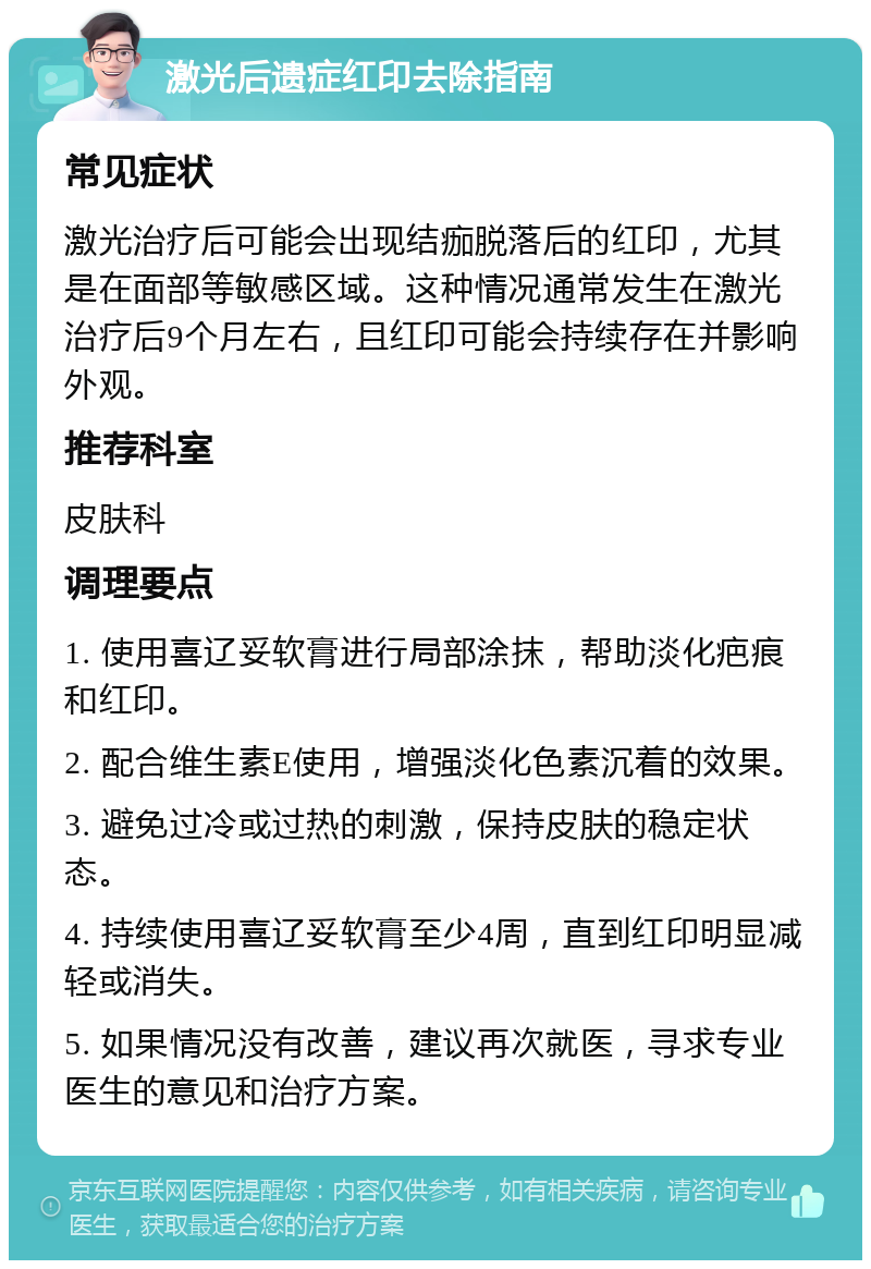 激光后遗症红印去除指南 常见症状 激光治疗后可能会出现结痂脱落后的红印，尤其是在面部等敏感区域。这种情况通常发生在激光治疗后9个月左右，且红印可能会持续存在并影响外观。 推荐科室 皮肤科 调理要点 1. 使用喜辽妥软膏进行局部涂抹，帮助淡化疤痕和红印。 2. 配合维生素E使用，增强淡化色素沉着的效果。 3. 避免过冷或过热的刺激，保持皮肤的稳定状态。 4. 持续使用喜辽妥软膏至少4周，直到红印明显减轻或消失。 5. 如果情况没有改善，建议再次就医，寻求专业医生的意见和治疗方案。