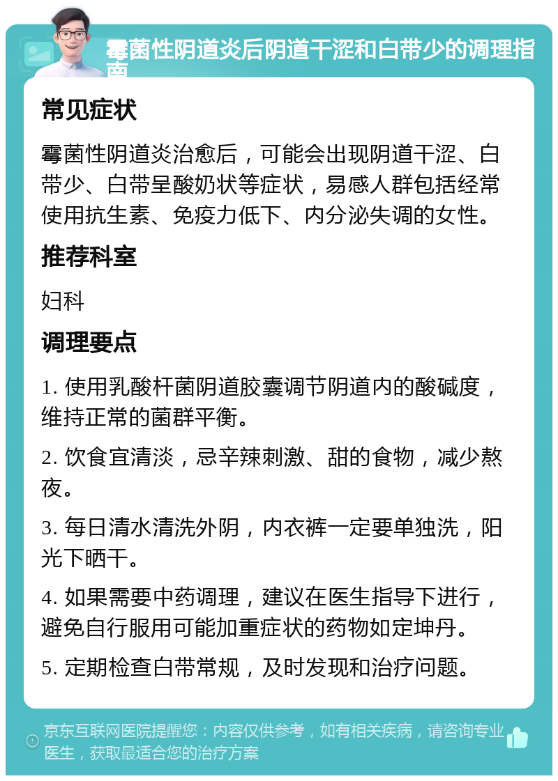 霉菌性阴道炎后阴道干涩和白带少的调理指南 常见症状 霉菌性阴道炎治愈后，可能会出现阴道干涩、白带少、白带呈酸奶状等症状，易感人群包括经常使用抗生素、免疫力低下、内分泌失调的女性。 推荐科室 妇科 调理要点 1. 使用乳酸杆菌阴道胶囊调节阴道内的酸碱度，维持正常的菌群平衡。 2. 饮食宜清淡，忌辛辣刺激、甜的食物，减少熬夜。 3. 每日清水清洗外阴，内衣裤一定要单独洗，阳光下晒干。 4. 如果需要中药调理，建议在医生指导下进行，避免自行服用可能加重症状的药物如定坤丹。 5. 定期检查白带常规，及时发现和治疗问题。