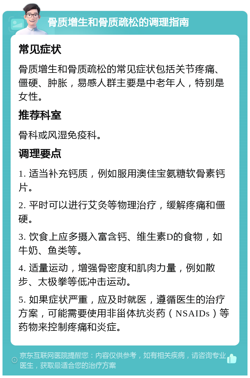 骨质增生和骨质疏松的调理指南 常见症状 骨质增生和骨质疏松的常见症状包括关节疼痛、僵硬、肿胀，易感人群主要是中老年人，特别是女性。 推荐科室 骨科或风湿免疫科。 调理要点 1. 适当补充钙质，例如服用澳佳宝氨糖软骨素钙片。 2. 平时可以进行艾灸等物理治疗，缓解疼痛和僵硬。 3. 饮食上应多摄入富含钙、维生素D的食物，如牛奶、鱼类等。 4. 适量运动，增强骨密度和肌肉力量，例如散步、太极拳等低冲击运动。 5. 如果症状严重，应及时就医，遵循医生的治疗方案，可能需要使用非甾体抗炎药（NSAIDs）等药物来控制疼痛和炎症。