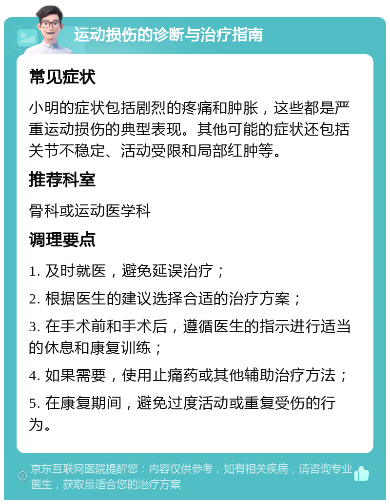 运动损伤的诊断与治疗指南 常见症状 小明的症状包括剧烈的疼痛和肿胀，这些都是严重运动损伤的典型表现。其他可能的症状还包括关节不稳定、活动受限和局部红肿等。 推荐科室 骨科或运动医学科 调理要点 1. 及时就医，避免延误治疗； 2. 根据医生的建议选择合适的治疗方案； 3. 在手术前和手术后，遵循医生的指示进行适当的休息和康复训练； 4. 如果需要，使用止痛药或其他辅助治疗方法； 5. 在康复期间，避免过度活动或重复受伤的行为。