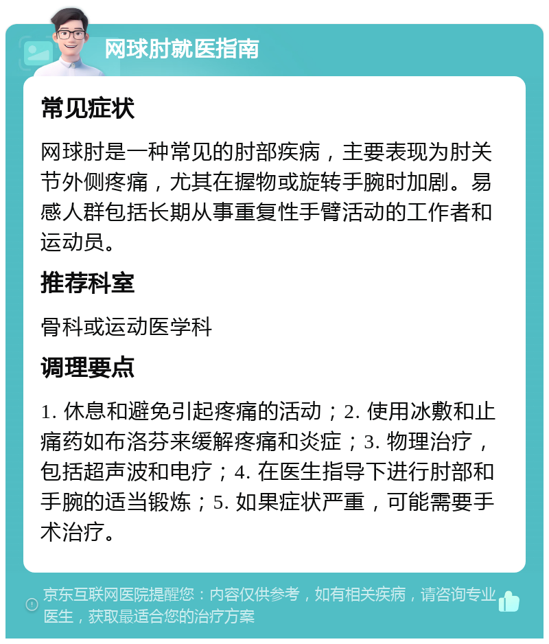 网球肘就医指南 常见症状 网球肘是一种常见的肘部疾病，主要表现为肘关节外侧疼痛，尤其在握物或旋转手腕时加剧。易感人群包括长期从事重复性手臂活动的工作者和运动员。 推荐科室 骨科或运动医学科 调理要点 1. 休息和避免引起疼痛的活动；2. 使用冰敷和止痛药如布洛芬来缓解疼痛和炎症；3. 物理治疗，包括超声波和电疗；4. 在医生指导下进行肘部和手腕的适当锻炼；5. 如果症状严重，可能需要手术治疗。