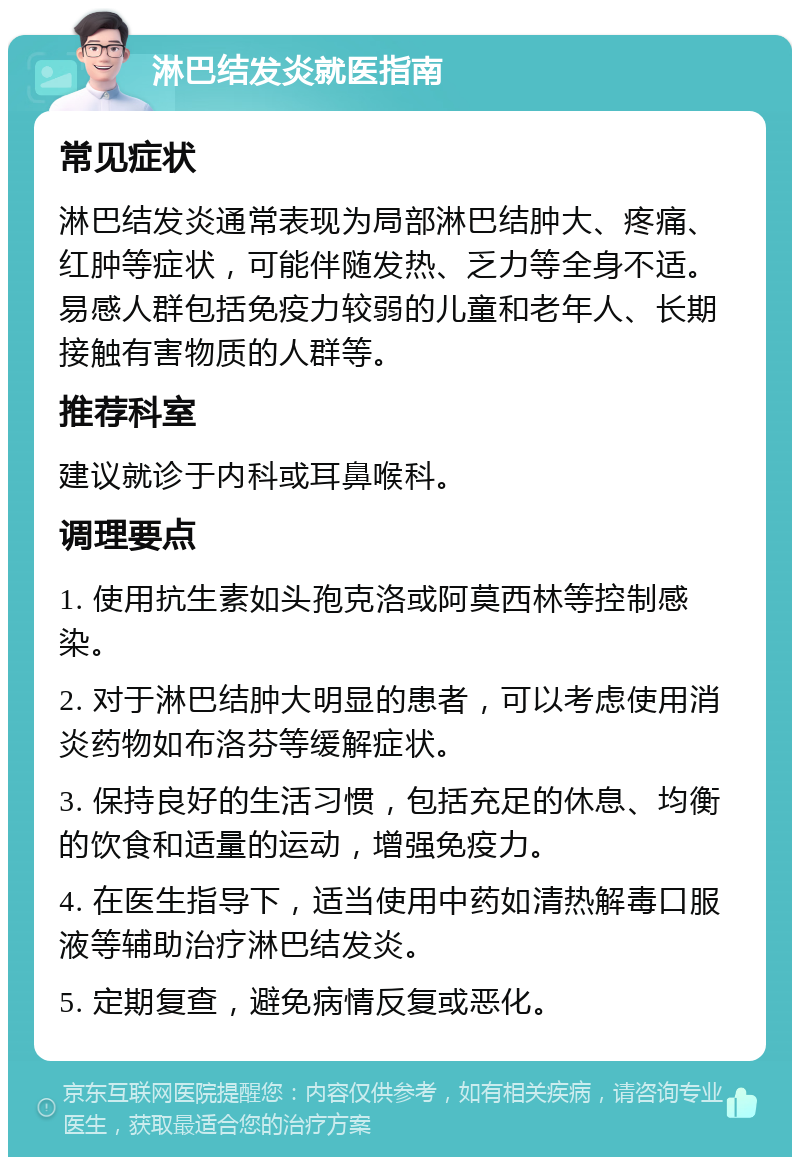 淋巴结发炎就医指南 常见症状 淋巴结发炎通常表现为局部淋巴结肿大、疼痛、红肿等症状，可能伴随发热、乏力等全身不适。易感人群包括免疫力较弱的儿童和老年人、长期接触有害物质的人群等。 推荐科室 建议就诊于内科或耳鼻喉科。 调理要点 1. 使用抗生素如头孢克洛或阿莫西林等控制感染。 2. 对于淋巴结肿大明显的患者，可以考虑使用消炎药物如布洛芬等缓解症状。 3. 保持良好的生活习惯，包括充足的休息、均衡的饮食和适量的运动，增强免疫力。 4. 在医生指导下，适当使用中药如清热解毒口服液等辅助治疗淋巴结发炎。 5. 定期复查，避免病情反复或恶化。