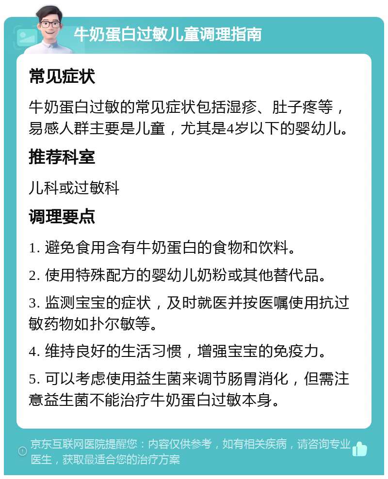 牛奶蛋白过敏儿童调理指南 常见症状 牛奶蛋白过敏的常见症状包括湿疹、肚子疼等，易感人群主要是儿童，尤其是4岁以下的婴幼儿。 推荐科室 儿科或过敏科 调理要点 1. 避免食用含有牛奶蛋白的食物和饮料。 2. 使用特殊配方的婴幼儿奶粉或其他替代品。 3. 监测宝宝的症状，及时就医并按医嘱使用抗过敏药物如扑尔敏等。 4. 维持良好的生活习惯，增强宝宝的免疫力。 5. 可以考虑使用益生菌来调节肠胃消化，但需注意益生菌不能治疗牛奶蛋白过敏本身。