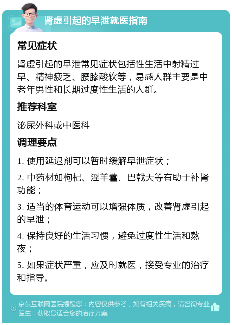 肾虚引起的早泄就医指南 常见症状 肾虚引起的早泄常见症状包括性生活中射精过早、精神疲乏、腰膝酸软等，易感人群主要是中老年男性和长期过度性生活的人群。 推荐科室 泌尿外科或中医科 调理要点 1. 使用延迟剂可以暂时缓解早泄症状； 2. 中药材如枸杞、淫羊藿、巴戟天等有助于补肾功能； 3. 适当的体育运动可以增强体质，改善肾虚引起的早泄； 4. 保持良好的生活习惯，避免过度性生活和熬夜； 5. 如果症状严重，应及时就医，接受专业的治疗和指导。