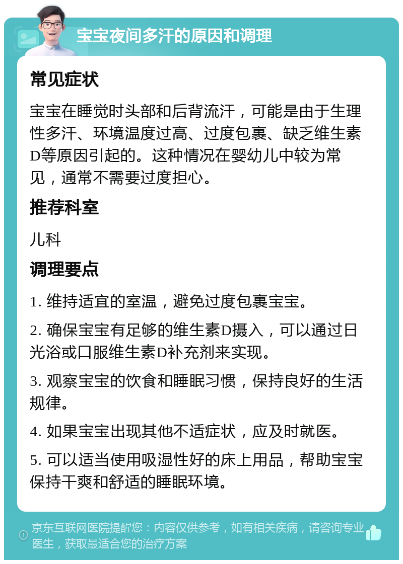 宝宝夜间多汗的原因和调理 常见症状 宝宝在睡觉时头部和后背流汗，可能是由于生理性多汗、环境温度过高、过度包裹、缺乏维生素D等原因引起的。这种情况在婴幼儿中较为常见，通常不需要过度担心。 推荐科室 儿科 调理要点 1. 维持适宜的室温，避免过度包裹宝宝。 2. 确保宝宝有足够的维生素D摄入，可以通过日光浴或口服维生素D补充剂来实现。 3. 观察宝宝的饮食和睡眠习惯，保持良好的生活规律。 4. 如果宝宝出现其他不适症状，应及时就医。 5. 可以适当使用吸湿性好的床上用品，帮助宝宝保持干爽和舒适的睡眠环境。