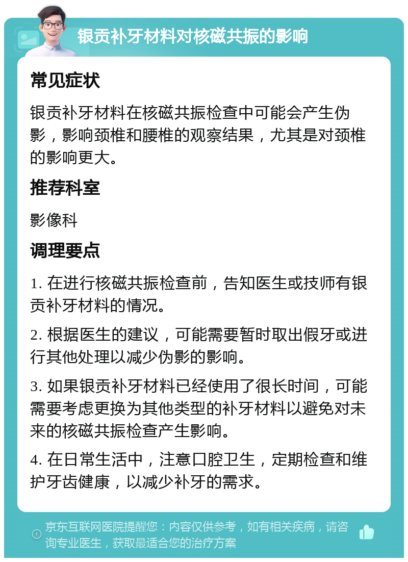 银贡补牙材料对核磁共振的影响 常见症状 银贡补牙材料在核磁共振检查中可能会产生伪影，影响颈椎和腰椎的观察结果，尤其是对颈椎的影响更大。 推荐科室 影像科 调理要点 1. 在进行核磁共振检查前，告知医生或技师有银贡补牙材料的情况。 2. 根据医生的建议，可能需要暂时取出假牙或进行其他处理以减少伪影的影响。 3. 如果银贡补牙材料已经使用了很长时间，可能需要考虑更换为其他类型的补牙材料以避免对未来的核磁共振检查产生影响。 4. 在日常生活中，注意口腔卫生，定期检查和维护牙齿健康，以减少补牙的需求。