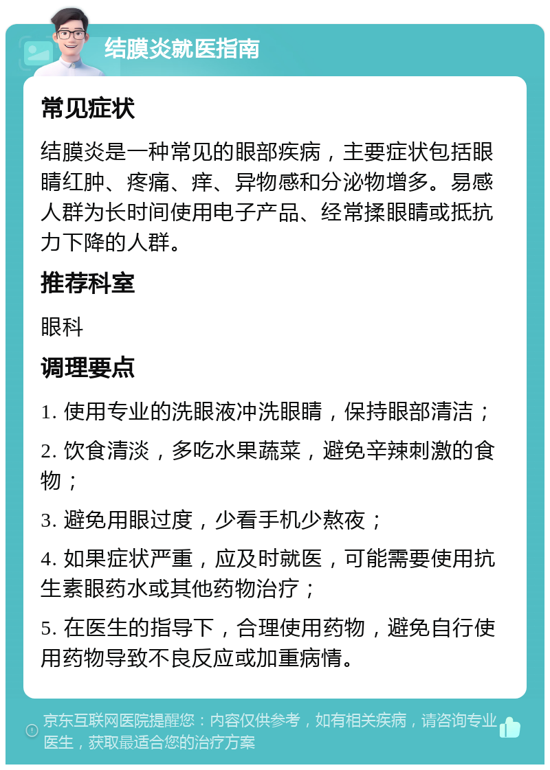 结膜炎就医指南 常见症状 结膜炎是一种常见的眼部疾病，主要症状包括眼睛红肿、疼痛、痒、异物感和分泌物增多。易感人群为长时间使用电子产品、经常揉眼睛或抵抗力下降的人群。 推荐科室 眼科 调理要点 1. 使用专业的洗眼液冲洗眼睛，保持眼部清洁； 2. 饮食清淡，多吃水果蔬菜，避免辛辣刺激的食物； 3. 避免用眼过度，少看手机少熬夜； 4. 如果症状严重，应及时就医，可能需要使用抗生素眼药水或其他药物治疗； 5. 在医生的指导下，合理使用药物，避免自行使用药物导致不良反应或加重病情。