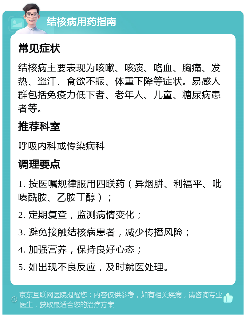 结核病用药指南 常见症状 结核病主要表现为咳嗽、咳痰、咯血、胸痛、发热、盗汗、食欲不振、体重下降等症状。易感人群包括免疫力低下者、老年人、儿童、糖尿病患者等。 推荐科室 呼吸内科或传染病科 调理要点 1. 按医嘱规律服用四联药（异烟肼、利福平、吡嗪酰胺、乙胺丁醇）； 2. 定期复查，监测病情变化； 3. 避免接触结核病患者，减少传播风险； 4. 加强营养，保持良好心态； 5. 如出现不良反应，及时就医处理。