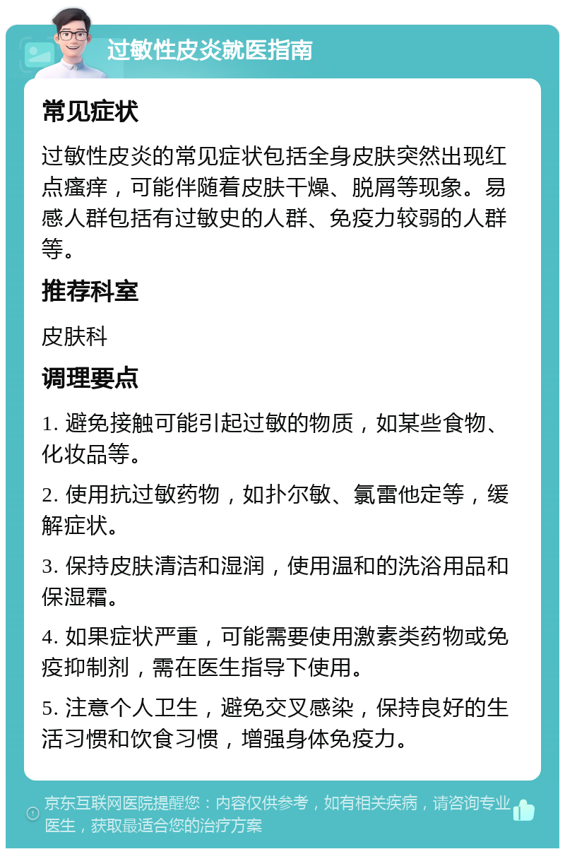 过敏性皮炎就医指南 常见症状 过敏性皮炎的常见症状包括全身皮肤突然出现红点瘙痒，可能伴随着皮肤干燥、脱屑等现象。易感人群包括有过敏史的人群、免疫力较弱的人群等。 推荐科室 皮肤科 调理要点 1. 避免接触可能引起过敏的物质，如某些食物、化妆品等。 2. 使用抗过敏药物，如扑尔敏、氯雷他定等，缓解症状。 3. 保持皮肤清洁和湿润，使用温和的洗浴用品和保湿霜。 4. 如果症状严重，可能需要使用激素类药物或免疫抑制剂，需在医生指导下使用。 5. 注意个人卫生，避免交叉感染，保持良好的生活习惯和饮食习惯，增强身体免疫力。