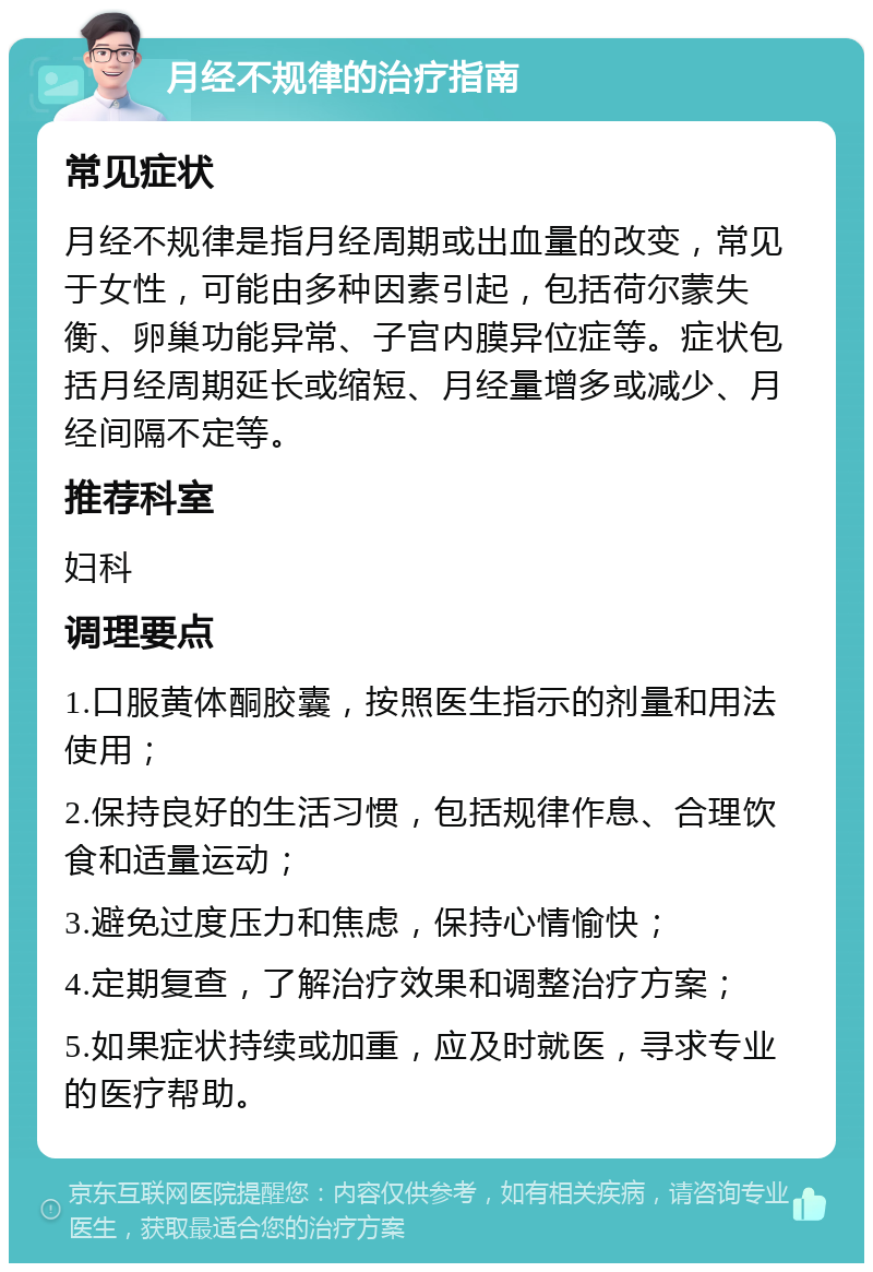 月经不规律的治疗指南 常见症状 月经不规律是指月经周期或出血量的改变，常见于女性，可能由多种因素引起，包括荷尔蒙失衡、卵巢功能异常、子宫内膜异位症等。症状包括月经周期延长或缩短、月经量增多或减少、月经间隔不定等。 推荐科室 妇科 调理要点 1.口服黄体酮胶囊，按照医生指示的剂量和用法使用； 2.保持良好的生活习惯，包括规律作息、合理饮食和适量运动； 3.避免过度压力和焦虑，保持心情愉快； 4.定期复查，了解治疗效果和调整治疗方案； 5.如果症状持续或加重，应及时就医，寻求专业的医疗帮助。