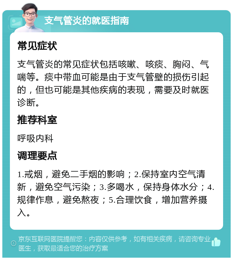 支气管炎的就医指南 常见症状 支气管炎的常见症状包括咳嗽、咳痰、胸闷、气喘等。痰中带血可能是由于支气管壁的损伤引起的，但也可能是其他疾病的表现，需要及时就医诊断。 推荐科室 呼吸内科 调理要点 1.戒烟，避免二手烟的影响；2.保持室内空气清新，避免空气污染；3.多喝水，保持身体水分；4.规律作息，避免熬夜；5.合理饮食，增加营养摄入。