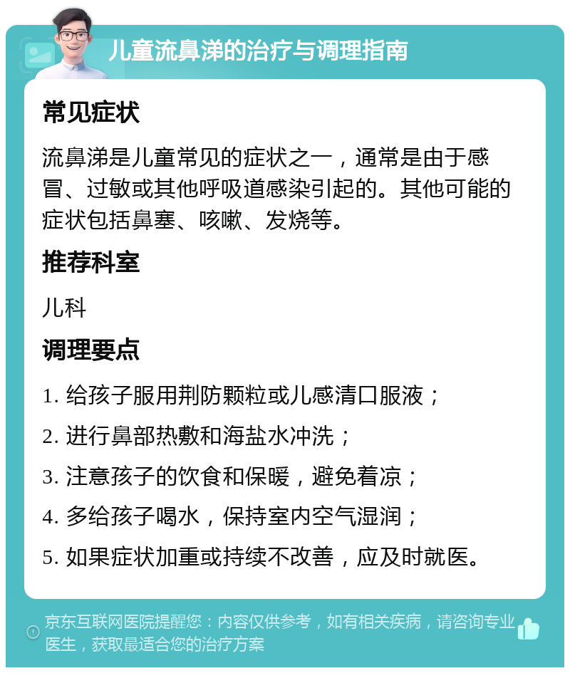 儿童流鼻涕的治疗与调理指南 常见症状 流鼻涕是儿童常见的症状之一，通常是由于感冒、过敏或其他呼吸道感染引起的。其他可能的症状包括鼻塞、咳嗽、发烧等。 推荐科室 儿科 调理要点 1. 给孩子服用荆防颗粒或儿感清口服液； 2. 进行鼻部热敷和海盐水冲洗； 3. 注意孩子的饮食和保暖，避免着凉； 4. 多给孩子喝水，保持室内空气湿润； 5. 如果症状加重或持续不改善，应及时就医。